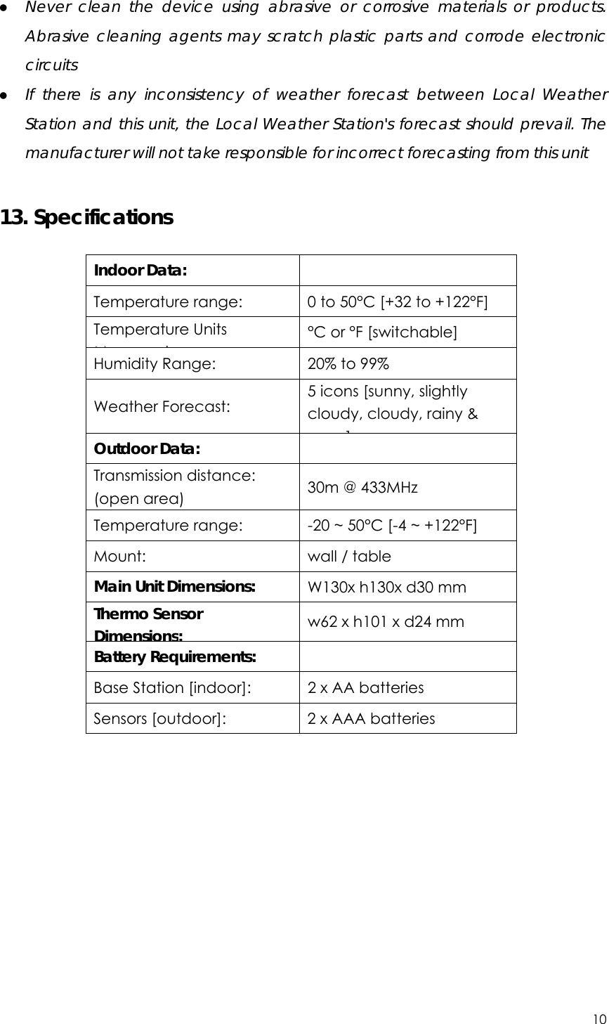 10  z Never clean the device using abrasive or corrosive materials or products. Abrasive cleaning agents may scratch plastic parts and corrode electronic circuits z If there is any inconsistency of weather forecast between Local Weather Station and this unit, the Local Weather Station&apos;s forecast should prevail. The manufacturer will not take responsible for incorrect forecasting from this unit  13. Specifications  Indoor Data:    Temperature range:  0 to 50°C [+32 to +122°F] Temperature Units Md °C or °F [switchable] Humidity Range:  20% to 99% Weather Forecast: 5 icons [sunny, slightly cloudy, cloudy, rainy &amp; ] Outdoor Data:    Transmission distance: (open area)  30m @ 433MHz Temperature range:  -20 ~ 50°C [-4 ~ +122°F] Mount:  wall / table Main Unit Dimensions:  W130x h130x d30 mm Thermo Sensor Dimensions:  w62 x h101 x d24 mm Battery Requirements:    Base Station [indoor]:  2 x AA batteries   Sensors [outdoor]:  2 x AAA batteries  