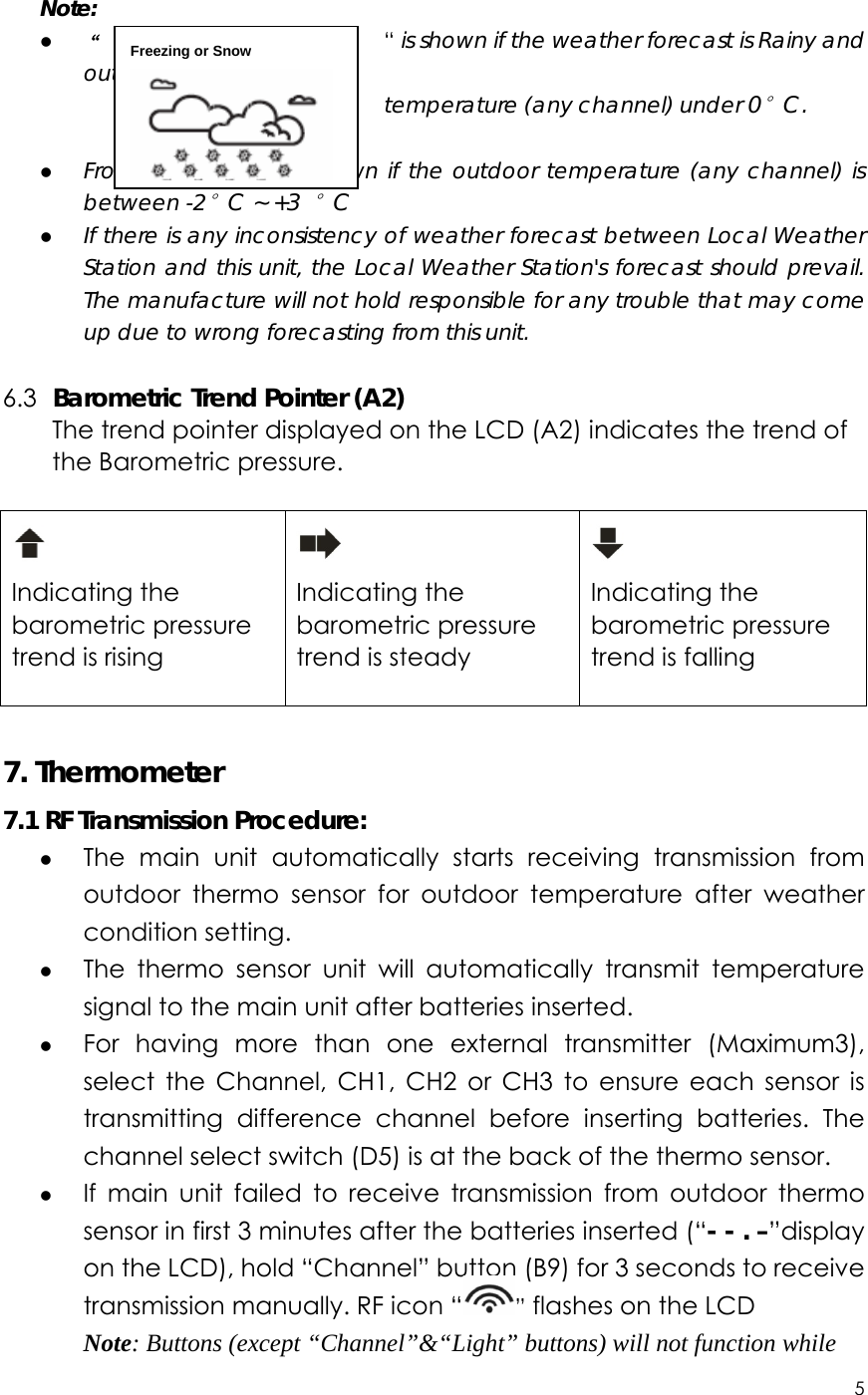 5    Note: z “                              “ is shown if the weather forecast is Rainy and outdoor                                       temperature (any channel) under 0°C. z Frost Alert: “ ” is shown if the outdoor temperature (any channel) is between -2°C ~ +3 °C z If there is any inconsistency of weather forecast between Local Weather Station and this unit, the Local Weather Station&apos;s forecast should prevail. The manufacture will not hold responsible for any trouble that may come up due to wrong forecasting from this unit.  6.3   Barometric Trend Pointer (A2) The trend pointer displayed on the LCD (A2) indicates the trend of the Barometric pressure.   Indicating the barometric pressure trend is rising   Indicating the barometric pressure trend is steady   Indicating the barometric pressure trend is falling   7. Thermometer 7.1 RF Transmission Procedure: z The main unit automatically starts receiving transmission from outdoor thermo sensor for outdoor temperature after weather condition setting.   z The thermo sensor unit will automatically transmit temperature signal to the main unit after batteries inserted.   z For having more than one external transmitter (Maximum3), select the Channel, CH1, CH2 or CH3 to ensure each sensor is transmitting difference channel before inserting batteries. The channel select switch (D5) is at the back of the thermo sensor.   z If main unit failed to receive transmission from outdoor thermo sensor in first 3 minutes after the batteries inserted (“- - . –”display on the LCD), hold “Channel” button (B9) for 3 seconds to receive transmission manually. RF icon “ ” flashes on the LCD Note: Buttons (except “Channel”&amp;“Light” buttons) will not function while Freezing or Snow  