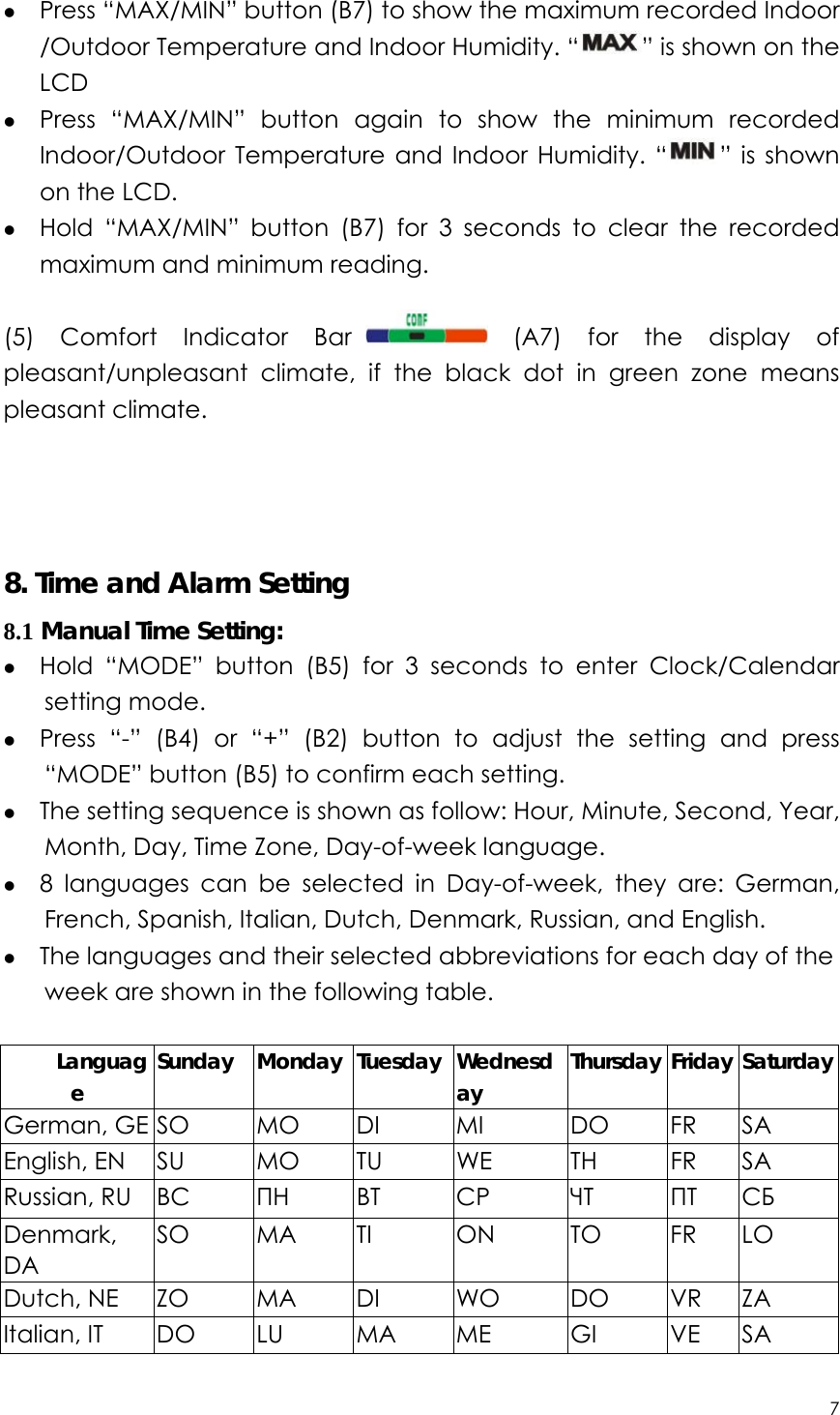 7  z Press “MAX/MIN” button (B7) to show the maximum recorded Indoor /Outdoor Temperature and Indoor Humidity. “ ” is shown on the LCD z Press “MAX/MIN” button again to show the minimum recorded Indoor/Outdoor Temperature and Indoor Humidity. “ ” is shown on the LCD. z Hold “MAX/MIN” button (B7) for 3 seconds to clear the recorded maximum and minimum reading.  (5) Comfort Indicator Bar  (A7) for the display of pleasant/unpleasant climate, if the black dot in green zone means pleasant climate.     8. Time and Alarm Setting 8.1 Manual Time Setting: z Hold “MODE” button (B5) for 3 seconds to enter Clock/Calendar setting mode. z Press “-” (B4) or “+” (B2) button to adjust the setting and press “MODE” button (B5) to confirm each setting. z The setting sequence is shown as follow: Hour, Minute, Second, Year, Month, Day, Time Zone, Day-of-week language. z 8 languages can be selected in Day-of-week, they are: German, French, Spanish, Italian, Dutch, Denmark, Russian, and English.   z The languages and their selected abbreviations for each day of the week are shown in the following table.  Language Sunday Monday Tuesday Wednesday  Thursday Friday Saturday German, GE SO MO DI  MI  DO FR SA English, EN  SU  MO  TU  WE  TH  FR  SA Russian, RU  BC    ПН BT  CP  ЧТ   ПТ СБ Denmark, DA       SO MA TI  ON  TO FR LO Dutch, NE  ZO  MA  DI  WO  DO  VR  ZA Italian, IT  DO  LU  MA  ME  GI  VE  SA 