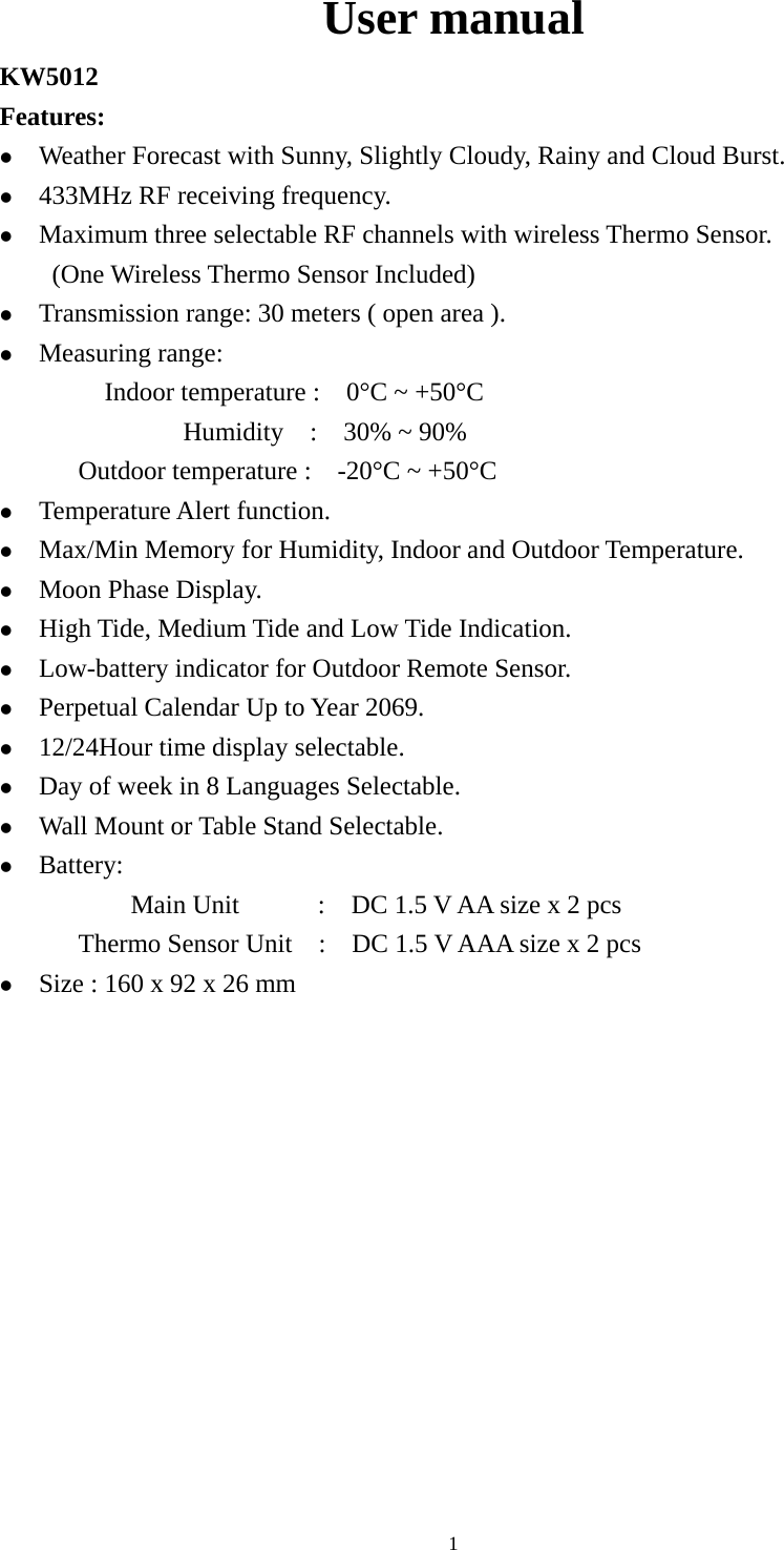   1User manual KW5012     Features: z Weather Forecast with Sunny, Slightly Cloudy, Rainy and Cloud Burst. z 433MHz RF receiving frequency. z Maximum three selectable RF channels with wireless Thermo Sensor. (One Wireless Thermo Sensor Included) z Transmission range: 30 meters ( open area ). z Measuring range: Indoor temperature :    0°C ~ +50°C               Humidity  :  30% ~ 90%  Outdoor temperature :    -20°C ~ +50°C   z Temperature Alert function. z Max/Min Memory for Humidity, Indoor and Outdoor Temperature. z Moon Phase Display. z High Tide, Medium Tide and Low Tide Indication. z Low-battery indicator for Outdoor Remote Sensor. z Perpetual Calendar Up to Year 2069. z 12/24Hour time display selectable. z Day of week in 8 Languages Selectable. z Wall Mount or Table Stand Selectable. z Battery: Main Unit      :  DC 1.5 V AA size x 2 pcs Thermo Sensor Unit    :    DC 1.5 V AAA size x 2 pcs z Size : 160 x 92 x 26 mm 