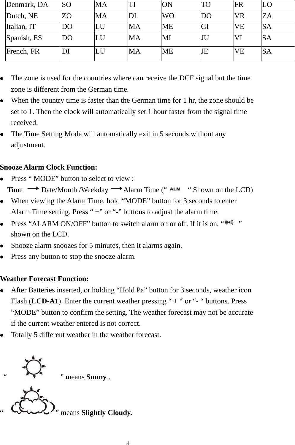   4Denmark, DA    SO  MA  TI  ON  TO  FR  LO Dutch, NE  ZO  MA  DI  WO  DO  VR  ZA Italian, IT  DO  LU  MA  ME  GI  VE  SA Spanish, ES  DO  LU  MA  MI  JU  VI  SA French, FR  DI  LU  MA  ME  JE  VE  SA  z The zone is used for the countries where can receive the DCF signal but the time zone is different from the German time.   z When the country time is faster than the German time for 1 hr, the zone should be set to 1. Then the clock will automatically set 1 hour faster from the signal time received. z The Time Setting Mode will automatically exit in 5 seconds without any adjustment.  Snooze Alarm Clock Function: z Press “ MODE” button to select to view : Time     Date/Month /Weekday    Alarm Time (“   “ Shown on the LCD)   z When viewing the Alarm Time, hold “MODE” button for 3 seconds to enter Alarm Time setting. Press “ +” or “-” buttons to adjust the alarm time. z Press “ALARM ON/OFF” button to switch alarm on or off. If it is on, “  ” shown on the LCD.   z Snooze alarm snoozes for 5 minutes, then it alarms again. z Press any button to stop the snooze alarm.  Weather Forecast Function: z After Batteries inserted, or holding “Hold Pa” button for 3 seconds, weather icon Flash (LCD-A1). Enter the current weather pressing “ + “ or “- “ buttons. Press “MODE” button to confirm the setting. The weather forecast may not be accurate if the current weather entered is not correct. z Totally 5 different weather in the weather forecast.   “         ” means Sunny . “   ” means Slightly Cloudy. 