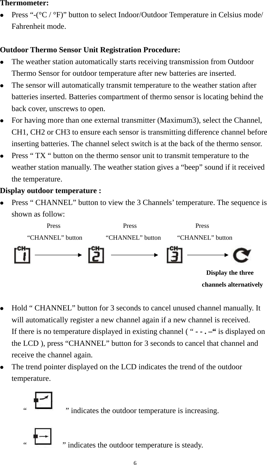   6Thermometer: z Press “-(°C / °F)” button to select Indoor/Outdoor Temperature in Celsius mode/ Fahrenheit mode.  Outdoor Thermo Sensor Unit Registration Procedure: z The weather station automatically starts receiving transmission from Outdoor Thermo Sensor for outdoor temperature after new batteries are inserted.   z The sensor will automatically transmit temperature to the weather station after batteries inserted. Batteries compartment of thermo sensor is locating behind the back cover, unscrews to open.   z For having more than one external transmitter (Maximum3), select the Channel, CH1, CH2 or CH3 to ensure each sensor is transmitting difference channel before inserting batteries. The channel select switch is at the back of the thermo sensor.   z Press “ TX “ button on the thermo sensor unit to transmit temperature to the weather station manually. The weather station gives a “beep” sound if it received the temperature. Display outdoor temperature : z Press “ CHANNEL” button to view the 3 Channels’ temperature. The sequence is shown as follow:             Press                Press               Press        “CHANNEL” button      “CHANNEL” button     “CHANNEL” button                                                                                                             Display the three   channels alternatively    z Hold “ CHANNEL” button for 3 seconds to cancel unused channel manually. It will automatically register a new channel again if a new channel is received. If there is no temperature displayed in existing channel ( “ - - . –“ is displayed on the LCD ), press “CHANNEL” button for 3 seconds to cancel that channel and receive the channel again. z The trend pointer displayed on the LCD indicates the trend of the outdoor temperature. “        ” indicates the outdoor temperature is increasing.   “      ” indicates the outdoor temperature is steady. 