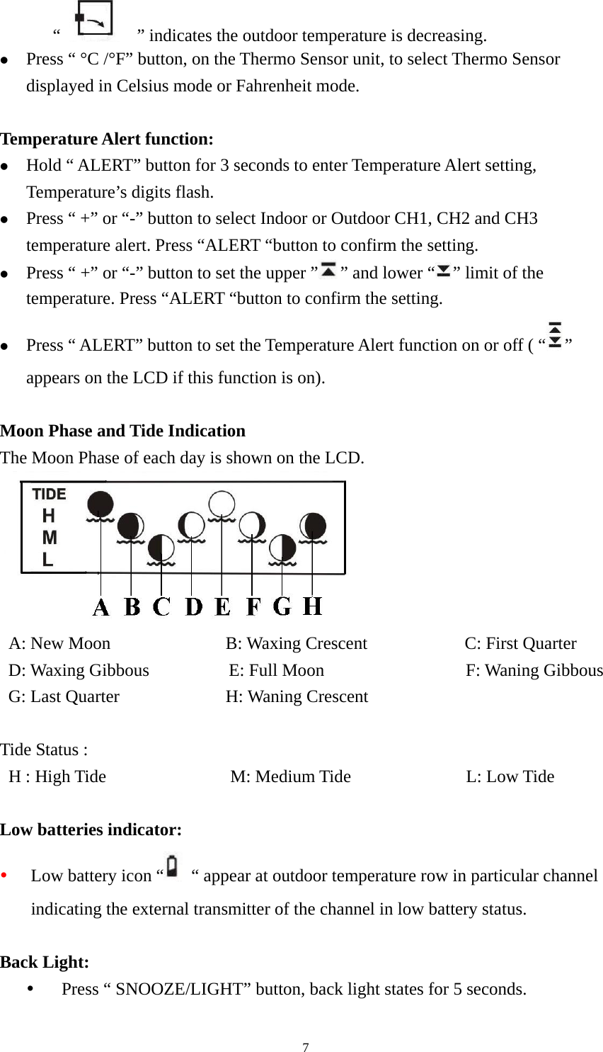   7“      ” indicates the outdoor temperature is decreasing.   z Press “ °C /°F” button, on the Thermo Sensor unit, to select Thermo Sensor displayed in Celsius mode or Fahrenheit mode.    Temperature Alert function: z Hold “ ALERT” button for 3 seconds to enter Temperature Alert setting, Temperature’s digits flash. z Press “ +” or “-” button to select Indoor or Outdoor CH1, CH2 and CH3 temperature alert. Press “ALERT “button to confirm the setting. z Press “ +” or “-” button to set the upper ” ” and lower “ ” limit of the temperature. Press “ALERT “button to confirm the setting. z Press “ ALERT” button to set the Temperature Alert function on or off ( “ ” appears on the LCD if this function is on).  Moon Phase and Tide Indication The Moon Phase of each day is shown on the LCD.   A: New Moon             B: Waxing Crescent           C: First Quarter  D: Waxing Gibbous         E: Full Moon                F: Waning Gibbous  G: Last Quarter            H: Waning Crescent   Tide Status :  H : High Tide              M: Medium Tide             L: Low Tide  Low batteries indicator: y Low battery icon “   “ appear at outdoor temperature row in particular channel indicating the external transmitter of the channel in low battery status.  Back Light: y Press “ SNOOZE/LIGHT” button, back light states for 5 seconds. 