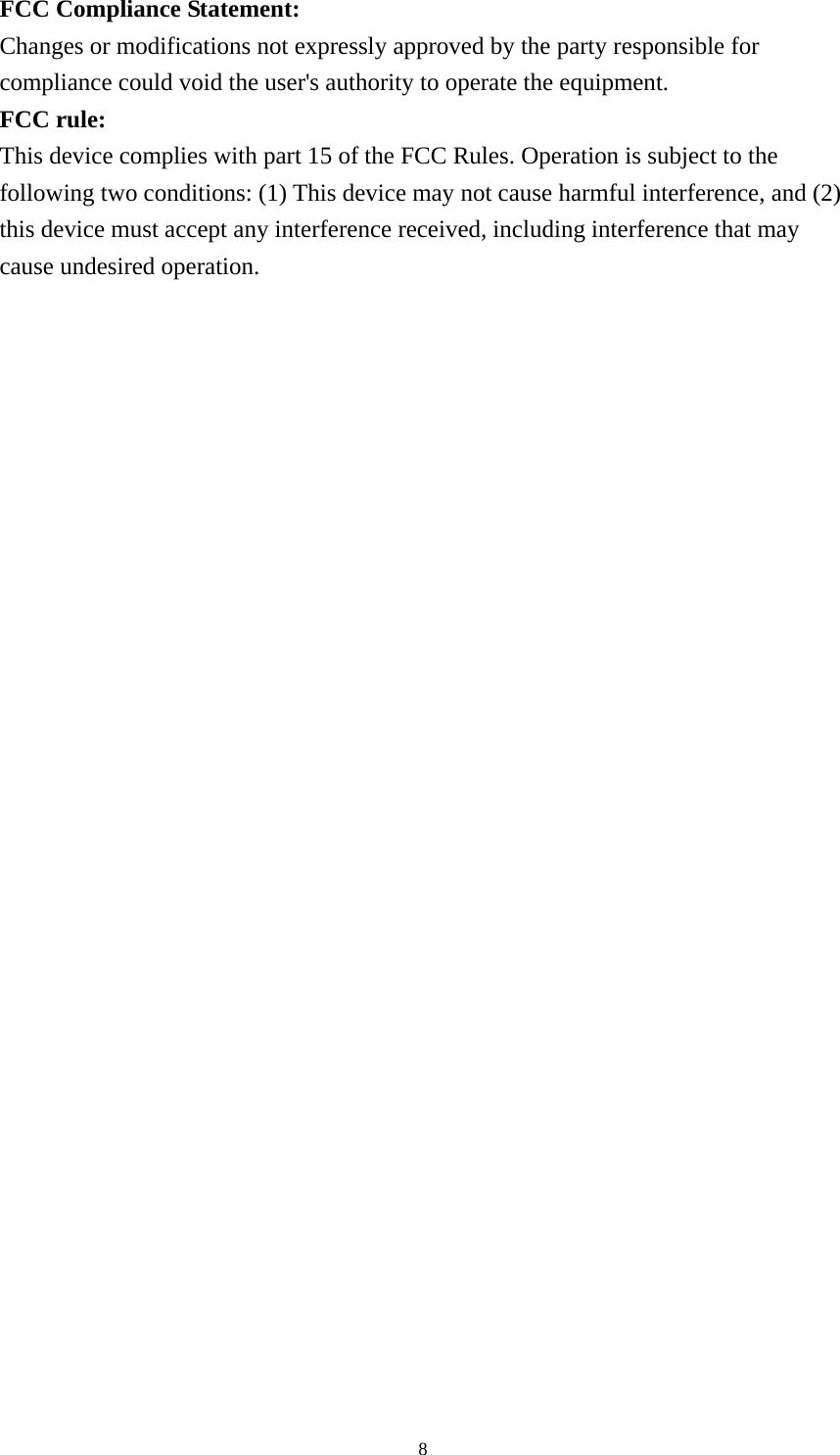   8FCC Compliance Statement: Changes or modifications not expressly approved by the party responsible for compliance could void the user&apos;s authority to operate the equipment. FCC rule: This device complies with part 15 of the FCC Rules. Operation is subject to the following two conditions: (1) This device may not cause harmful interference, and (2) this device must accept any interference received, including interference that may cause undesired operation.    