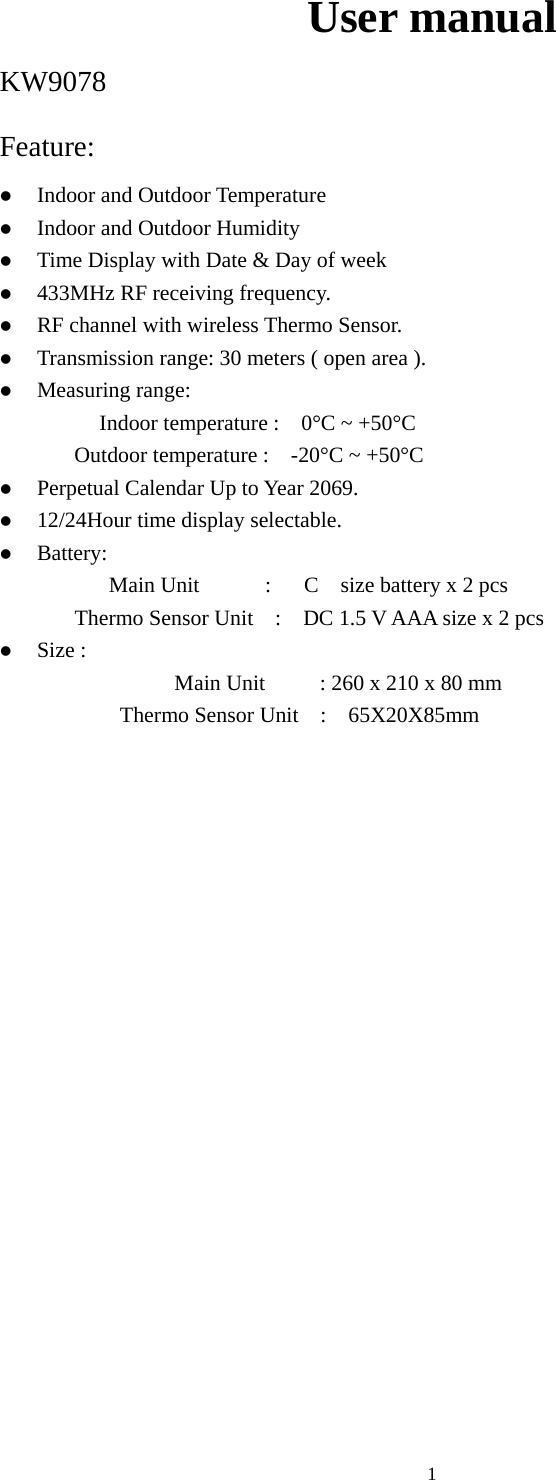   1User manual KW9078 Feature:  z Indoor and Outdoor Temperature z Indoor and Outdoor Humidity z Time Display with Date &amp; Day of week z 433MHz RF receiving frequency. z RF channel with wireless Thermo Sensor. z Transmission range: 30 meters ( open area ). z Measuring range: Indoor temperature :    0°C ~ +50°C Outdoor temperature :    -20°C ~ +50°C   z Perpetual Calendar Up to Year 2069. z 12/24Hour time display selectable. z Battery: Main Unit      :   C  size battery x 2 pcs Thermo Sensor Unit    :    DC 1.5 V AAA size x 2 pcs z Size : Main Unit          : 260 x 210 x 80 mm      Thermo Sensor Unit  :  65X20X85mm                      