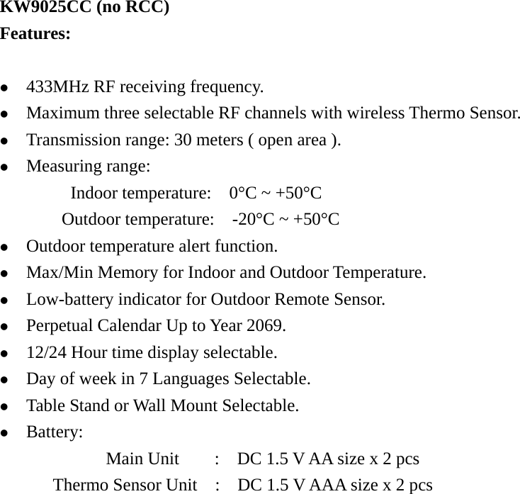   KW9025CC (no RCC) Features:  z 433MHz RF receiving frequency. z Maximum three selectable RF channels with wireless Thermo Sensor. z Transmission range: 30 meters ( open area ). z Measuring range: Indoor temperature:    0°C ~ +50°C        Outdoor temperature:  -20°C ~ +50°C  z Outdoor temperature alert function. z Max/Min Memory for Indoor and Outdoor Temperature. z Low-battery indicator for Outdoor Remote Sensor. z Perpetual Calendar Up to Year 2069. z 12/24 Hour time display selectable. z Day of week in 7 Languages Selectable. z Table Stand or Wall Mount Selectable. z Battery: Main Unit        :    DC 1.5 V AA size x 2 pcs Thermo Sensor Unit    :    DC 1.5 V AAA size x 2 pcs                     