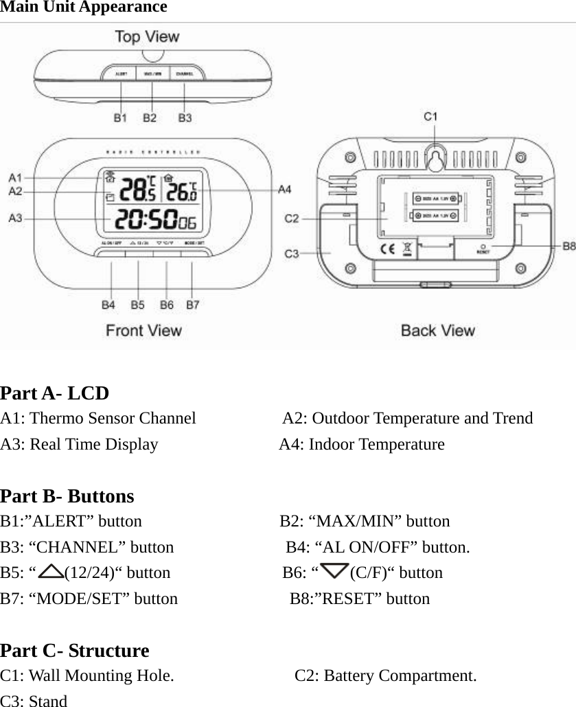   Main Unit Appearance   Part A- LCD A1: Thermo Sensor Channel          A2: Outdoor Temperature and Trend    A3: Real Time Display              A4: Indoor Temperature  Part B- Buttons B1:”ALERT” button                B2: “MAX/MIN” button B3: “CHANNEL” button             B4: “AL ON/OFF” button. B5: “ (12/24)“ button             B6: “ (C/F)“ button B7: “MODE/SET” button             B8:”RESET” button                   Part C- Structure C1: Wall Mounting Hole.              C2: Battery Compartment. C3: Stand           