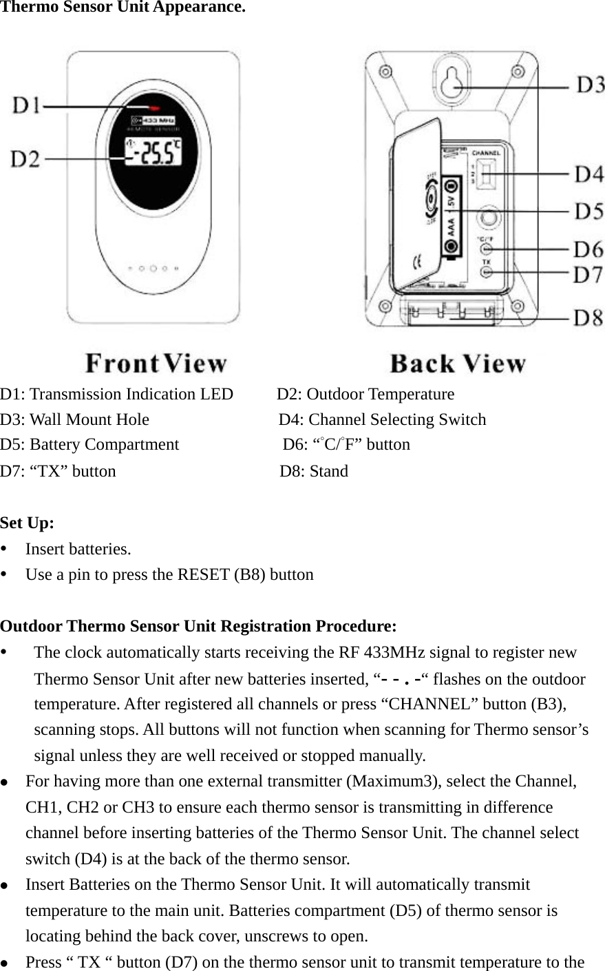   Thermo Sensor Unit Appearance.         D1: Transmission Indication LED     D2: Outdoor Temperature D3: Wall Mount Hole               D4: Channel Selecting Switch  D5: Battery Compartment            D6: “°C/°F” button D7: “TX” button                   D8: Stand  Set Up: y Insert batteries. y Use a pin to press the RESET (B8) button  Outdoor Thermo Sensor Unit Registration Procedure: y      The clock automatically starts receiving the RF 433MHz signal to register new Thermo Sensor Unit after new batteries inserted, “- - . -“ flashes on the outdoor temperature. After registered all channels or press “CHANNEL” button (B3), scanning stops. All buttons will not function when scanning for Thermo sensor’s signal unless they are well received or stopped manually. z For having more than one external transmitter (Maximum3), select the Channel, CH1, CH2 or CH3 to ensure each thermo sensor is transmitting in difference channel before inserting batteries of the Thermo Sensor Unit. The channel select switch (D4) is at the back of the thermo sensor. z Insert Batteries on the Thermo Sensor Unit. It will automatically transmit temperature to the main unit. Batteries compartment (D5) of thermo sensor is locating behind the back cover, unscrews to open.   z Press “ TX “ button (D7) on the thermo sensor unit to transmit temperature to the 