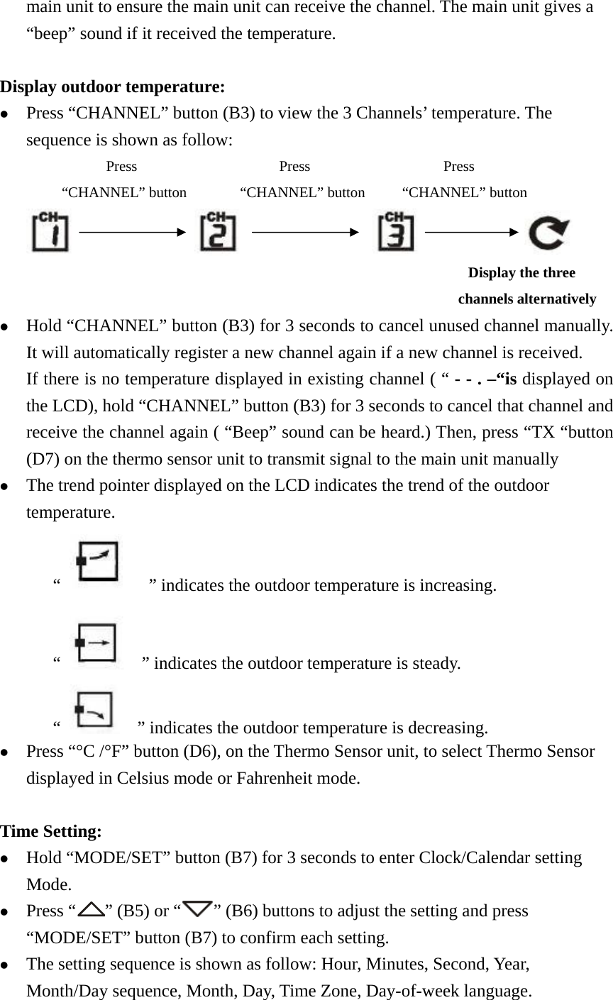   main unit to ensure the main unit can receive the channel. The main unit gives a “beep” sound if it received the temperature.  Display outdoor temperature: z Press “CHANNEL” button (B3) to view the 3 Channels’ temperature. The sequence is shown as follow:             Press                Press               Press        “CHANNEL” button      “CHANNEL” button     “CHANNEL” button                                                                                                             Display the three   channels alternatively  z Hold “CHANNEL” button (B3) for 3 seconds to cancel unused channel manually. It will automatically register a new channel again if a new channel is received. If there is no temperature displayed in existing channel ( “ - - . –“is displayed on the LCD), hold “CHANNEL” button (B3) for 3 seconds to cancel that channel and receive the channel again ( “Beep” sound can be heard.) Then, press “TX “button (D7) on the thermo sensor unit to transmit signal to the main unit manually z The trend pointer displayed on the LCD indicates the trend of the outdoor temperature. “        ” indicates the outdoor temperature is increasing.   “      ” indicates the outdoor temperature is steady. “      ” indicates the outdoor temperature is decreasing.   z Press “°C /°F” button (D6), on the Thermo Sensor unit, to select Thermo Sensor displayed in Celsius mode or Fahrenheit mode.    Time Setting: z Hold “MODE/SET” button (B7) for 3 seconds to enter Clock/Calendar setting Mode. z Press “ ” (B5) or “ ” (B6) buttons to adjust the setting and press “MODE/SET” button (B7) to confirm each setting. z The setting sequence is shown as follow: Hour, Minutes, Second, Year, Month/Day sequence, Month, Day, Time Zone, Day-of-week language. 