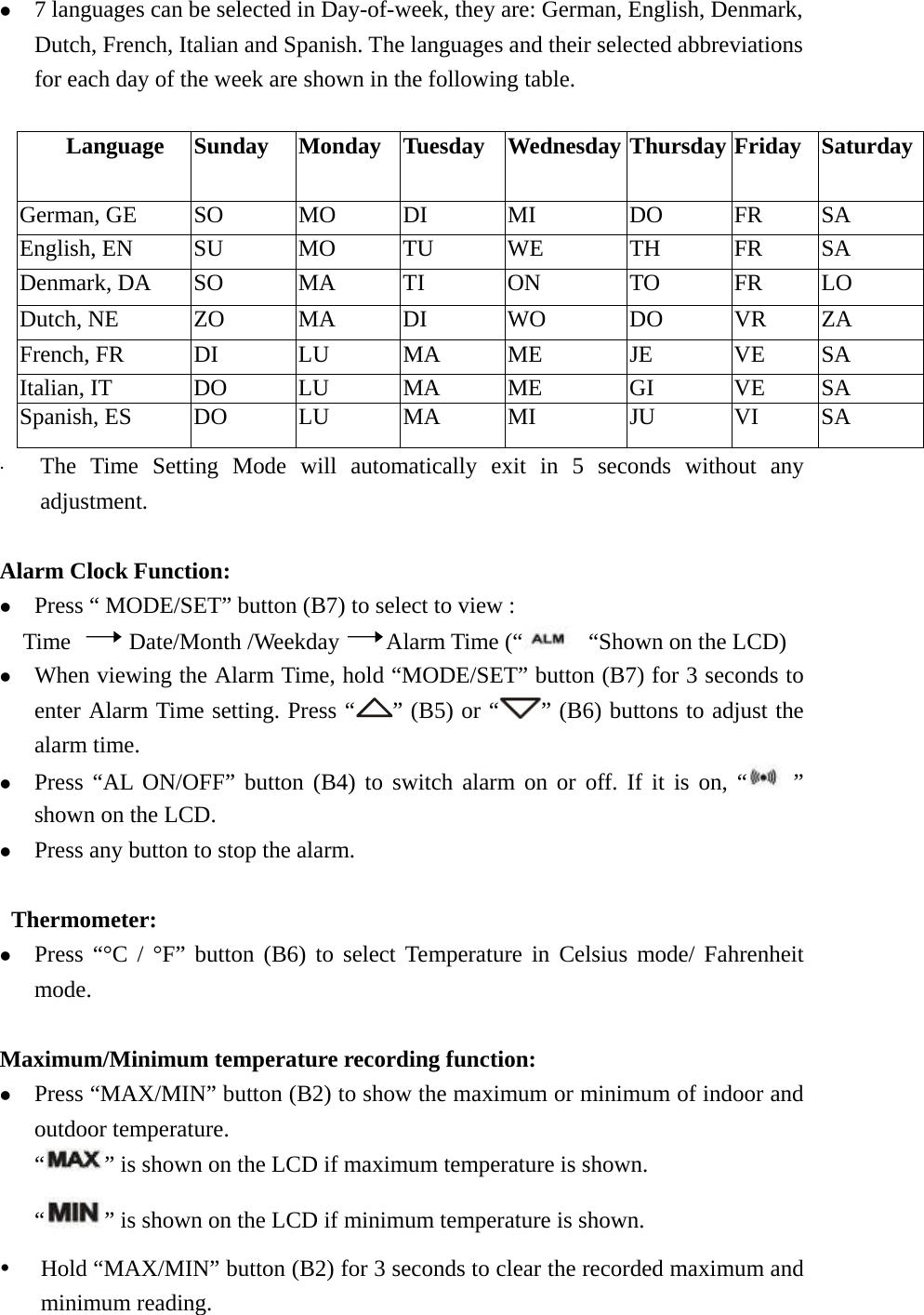   z 7 languages can be selected in Day-of-week, they are: German, English, Denmark, Dutch, French, Italian and Spanish. The languages and their selected abbreviations for each day of the week are shown in the following table.  Language  Sunday  Monday Tuesday Wednesday Thursday Friday SaturdayGerman, GE  SO  MO  DI  MI  DO  FR  SA English, EN SU MO TU WE  TH FR SA Denmark, DA    SO  MA  TI  ON  TO  FR  LO Dutch, NE  ZO  MA  DI  WO  DO  VR  ZA French, FR  DI  LU  MA  ME  JE  VE  SA Italian, IT  DO  LU  MA  ME  GI  VE  SA Spanish, ES  DO  LU  MA  MI  JU  VI  SA x The Time Setting Mode will automatically exit in 5 seconds without any adjustment.  Alarm Clock Function: z Press “ MODE/SET” button (B7) to select to view : Time     Date/Month /Weekday    Alarm Time (“   “Shown on the LCD)   z When viewing the Alarm Time, hold “MODE/SET” button (B7) for 3 seconds to enter Alarm Time setting. Press “ ” (B5) or “ ” (B6) buttons to adjust the alarm time. z Press “AL ON/OFF” button (B4) to switch alarm on or off. If it is on, “  ” shown on the LCD.   z Press any button to stop the alarm.   Thermometer: z Press “°C / °F” button (B6) to select Temperature in Celsius mode/ Fahrenheit mode.  Maximum/Minimum temperature recording function: z Press “MAX/MIN” button (B2) to show the maximum or minimum of indoor and outdoor temperature. “” is shown on the LCD if maximum temperature is shown.    “ ” is shown on the LCD if minimum temperature is shown. y Hold “MAX/MIN” button (B2) for 3 seconds to clear the recorded maximum and minimum reading. 