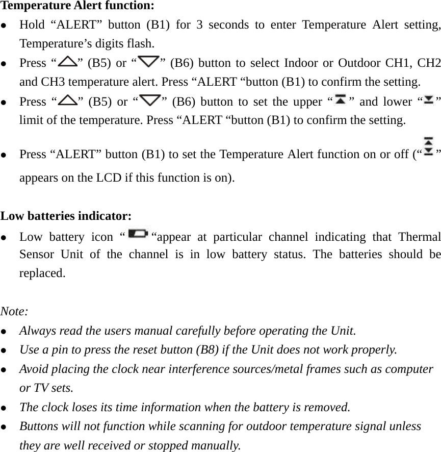   Temperature Alert function: z Hold “ALERT” button (B1) for 3 seconds to enter Temperature Alert setting, Temperature’s digits flash. z Press “ ” (B5) or “ ” (B6) button to select Indoor or Outdoor CH1, CH2 and CH3 temperature alert. Press “ALERT “button (B1) to confirm the setting. z Press “ ” (B5) or “ ” (B6) button to set the upper “ ” and lower “ ” limit of the temperature. Press “ALERT “button (B1) to confirm the setting. z Press “ALERT” button (B1) to set the Temperature Alert function on or off (“ ” appears on the LCD if this function is on).  Low batteries indicator: z Low battery icon “ “appear at particular channel indicating that Thermal Sensor Unit of the channel is in low battery status. The batteries should be replaced.  Note: z Always read the users manual carefully before operating the Unit. z Use a pin to press the reset button (B8) if the Unit does not work properly. z Avoid placing the clock near interference sources/metal frames such as computer or TV sets. z The clock loses its time information when the battery is removed. z Buttons will not function while scanning for outdoor temperature signal unless they are well received or stopped manually. 