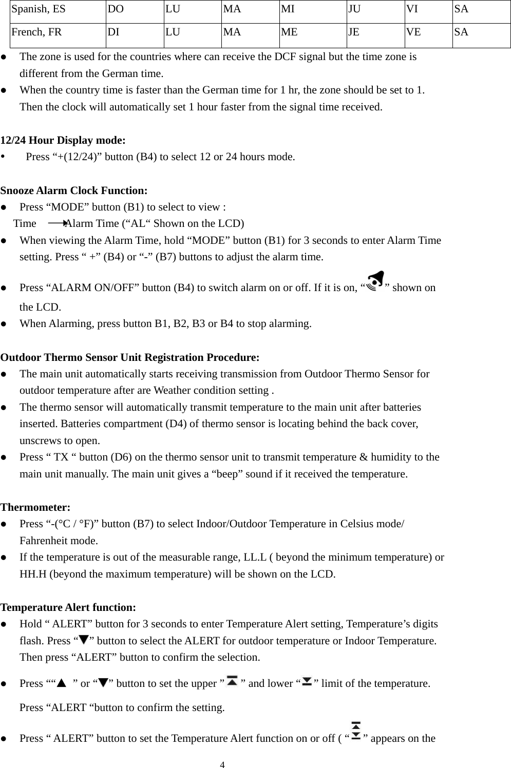   4Spanish, ES  DO  LU  MA  MI  JU  VI  SA French, FR  DI  LU  MA  ME  JE  VE  SA z The zone is used for the countries where can receive the DCF signal but the time zone is different from the German time.   z When the country time is faster than the German time for 1 hr, the zone should be set to 1. Then the clock will automatically set 1 hour faster from the signal time received.  12/24 Hour Display mode: y Press “+(12/24)” button (B4) to select 12 or 24 hours mode.  Snooze Alarm Clock Function: z Press “MODE” button (B1) to select to view : Time     Alarm Time (“AL“ Shown on the LCD)  z When viewing the Alarm Time, hold “MODE” button (B1) for 3 seconds to enter Alarm Time setting. Press “ +” (B4) or “-” (B7) buttons to adjust the alarm time. z Press “ALARM ON/OFF” button (B4) to switch alarm on or off. If it is on, “ ” shown on the LCD.   z When Alarming, press button B1, B2, B3 or B4 to stop alarming.  Outdoor Thermo Sensor Unit Registration Procedure: z The main unit automatically starts receiving transmission from Outdoor Thermo Sensor for outdoor temperature after are Weather condition setting .   z The thermo sensor will automatically transmit temperature to the main unit after batteries inserted. Batteries compartment (D4) of thermo sensor is locating behind the back cover, unscrews to open.   z Press “ TX “ button (D6) on the thermo sensor unit to transmit temperature &amp; humidity to the main unit manually. The main unit gives a “beep” sound if it received the temperature.  Thermometer: z Press “-(°C / °F)” button (B7) to select Indoor/Outdoor Temperature in Celsius mode/ Fahrenheit mode. z If the temperature is out of the measurable range, LL.L ( beyond the minimum temperature) or HH.H (beyond the maximum temperature) will be shown on the LCD.  Temperature Alert function: z Hold “ ALERT” button for 3 seconds to enter Temperature Alert setting, Temperature’s digits flash. Press “ ” button to select the ALERT for outdoor temperature or Indoor Temperature. Then press “ALERT” button to confirm the selection.   z Press ““▲ ” or “ ” button to set the upper ” ” and lower “ ” limit of the temperature. Press “ALERT “button to confirm the setting. z Press “ ALERT” button to set the Temperature Alert function on or off ( “ ” appears on the 