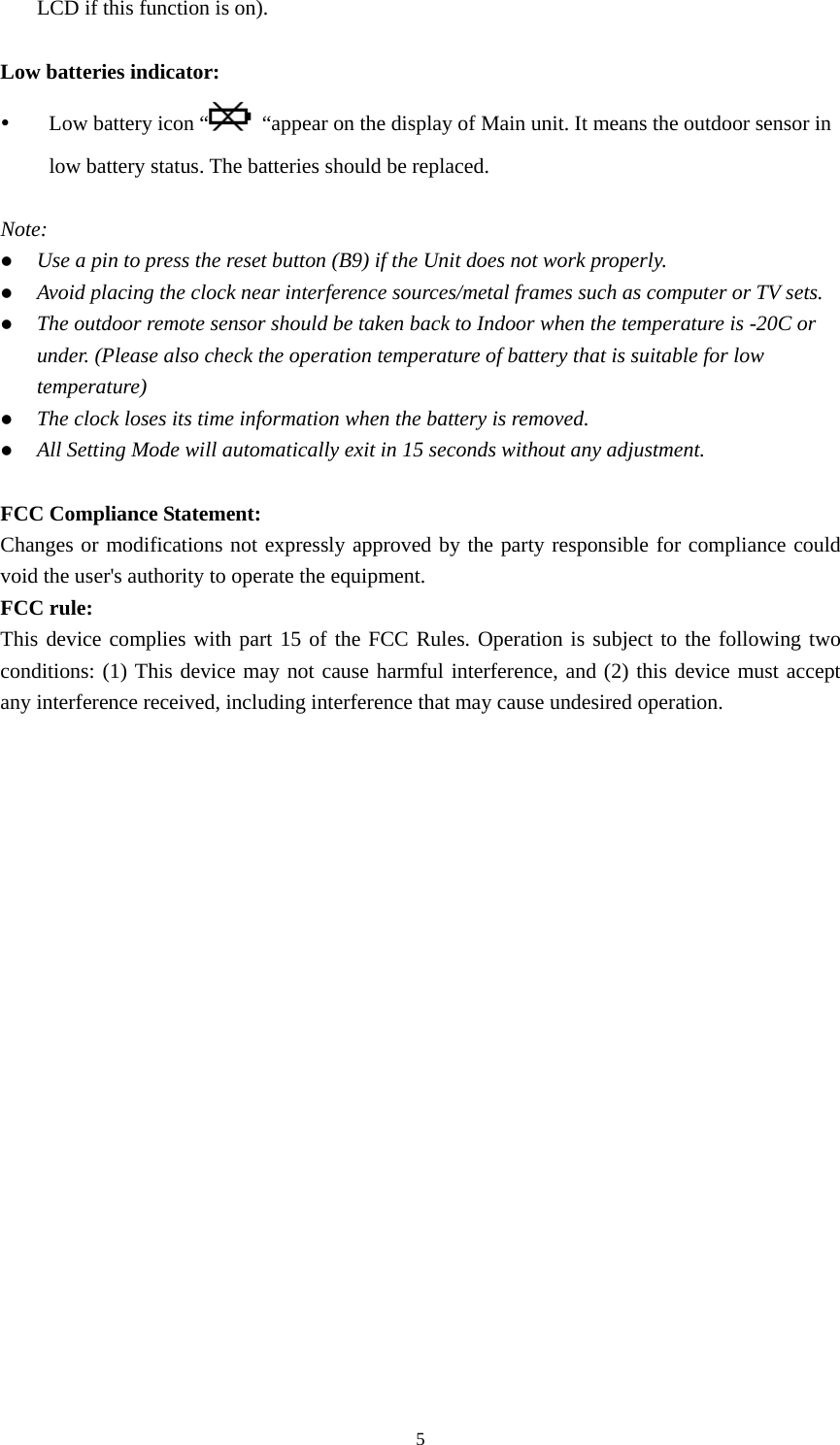   5LCD if this function is on).  Low batteries indicator: y Low battery icon “   “appear on the display of Main unit. It means the outdoor sensor in low battery status. The batteries should be replaced.  Note: z Use a pin to press the reset button (B9) if the Unit does not work properly. z Avoid placing the clock near interference sources/metal frames such as computer or TV sets. z The outdoor remote sensor should be taken back to Indoor when the temperature is -20C or under. (Please also check the operation temperature of battery that is suitable for low temperature) z The clock loses its time information when the battery is removed. z All Setting Mode will automatically exit in 15 seconds without any adjustment.  FCC Compliance Statement: Changes or modifications not expressly approved by the party responsible for compliance could void the user&apos;s authority to operate the equipment. FCC rule: This device complies with part 15 of the FCC Rules. Operation is subject to the following two conditions: (1) This device may not cause harmful interference, and (2) this device must accept any interference received, including interference that may cause undesired operation.    