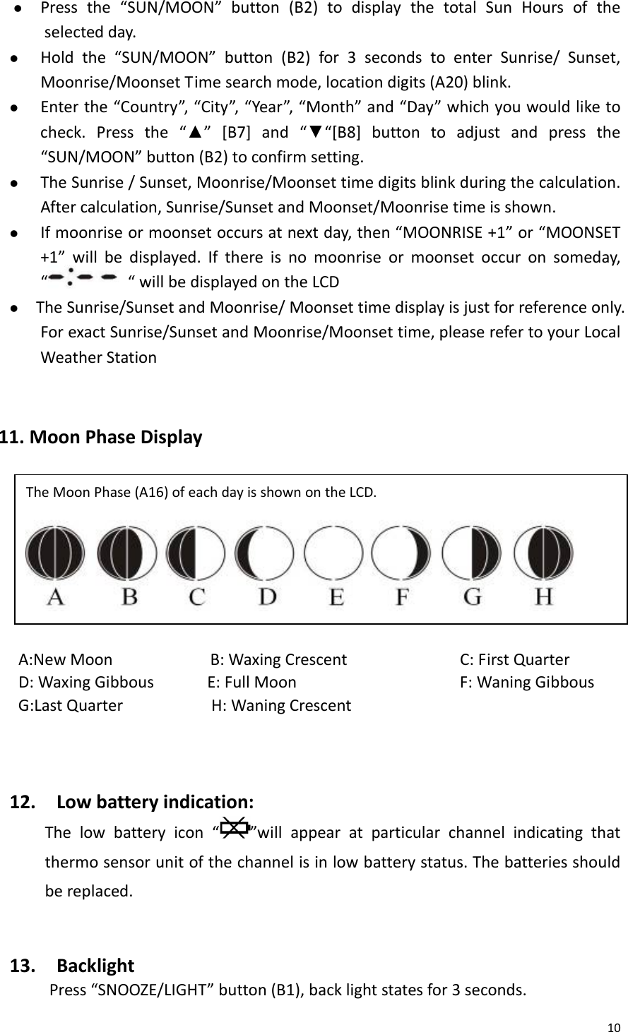 10z Pressthe“SUN/MOON”button(B2)todisplaythetotalSunHoursoftheselectedday.z Holdthe“SUN/MOON”button(B2)for3secondstoenterSunrise/Sunset,Moonrise/MoonsetTimesearchmode,locationdigits(A20)blink.z Enterthe“Country”,“City”,“Year”,“Month”and“Day”whichyouwouldliketocheck.Pressthe“▲”[B7]and“▼“[B8]buttontoadjustandpressthe“SUN/MOON”button(B2)toconfirmsetting.z TheSunrise/Sunset,Moonrise/Moonsettimedigitsblinkduringthecalculation.Aftercalculation,Sunrise/SunsetandMoonset/Moonrisetimeisshown.z Ifmoonriseormoonsetoccursatnextday,then“MOONRISE+1”or“MOONSET+1”willbedisplayed.Ifthereisnomoonriseormoonsetoccuronsomeday,““willbedisplayedontheLCDz TheSunrise/SunsetandMoonrise/Moonsettimedisplayisjustforreferenceonly.ForexactSunrise/SunsetandMoonrise/Moonsettime,pleaserefertoyourLocalWeatherStation 11.MoonPhaseDisplayA:NewMoonB:WaxingCrescent C:FirstQuarterD:WaxingGibbousE:FullMoon F:WaningGibbousG:LastQuarterH:WaningCrescent12.Lowbatteryindication:Thelowbatteryicon“”willappearatparticularchannelindicatingthatthermosensorunitofthechannelisinlowbatterystatus.Thebatteriesshouldbereplaced.13.BacklightPress“SNOOZE/LIGHT”button(B1),backlightstatesfor3seconds.TheMoonPhase(A16)ofeachdayisshownontheLCD. 