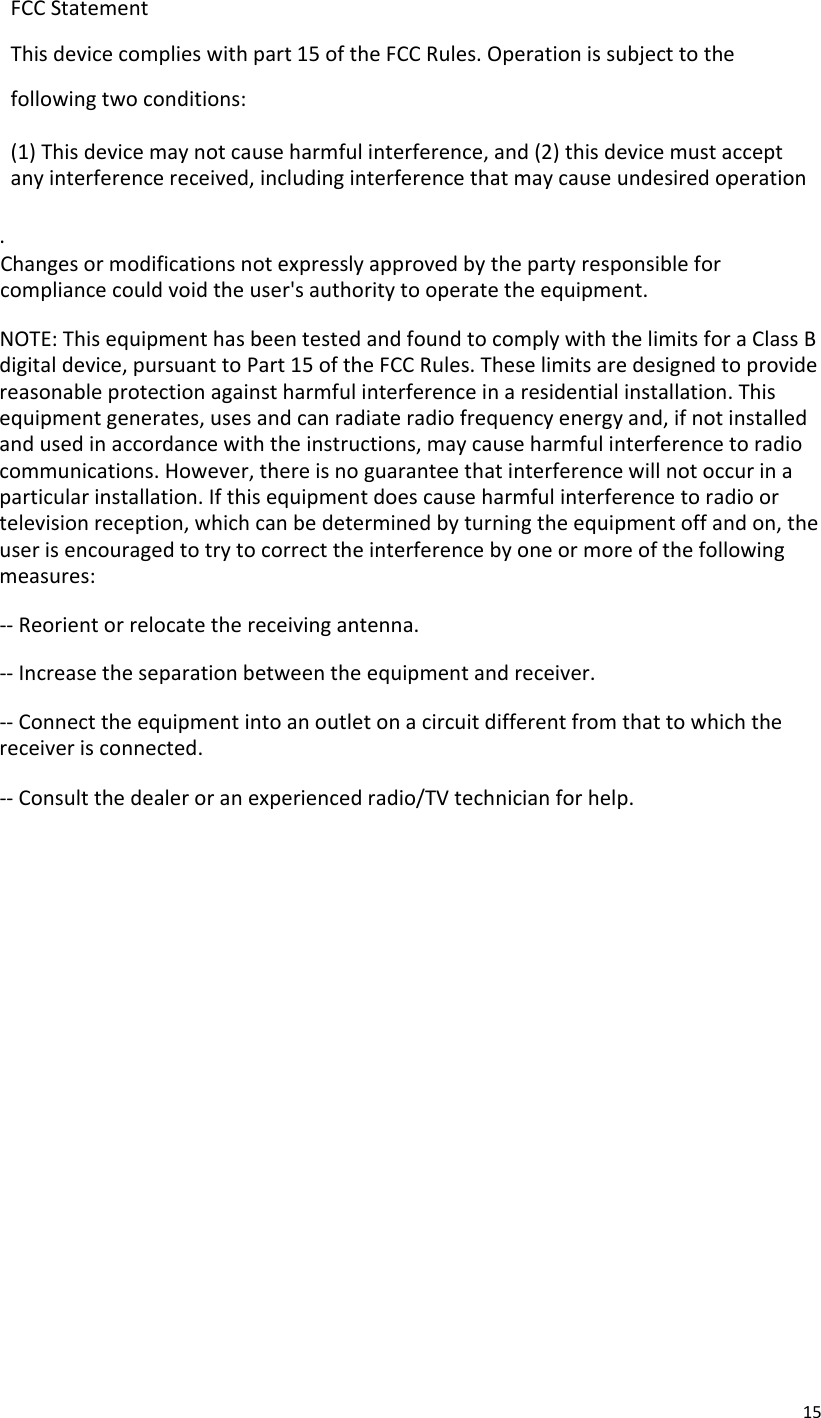 15FCCStatementThisdevicecomplieswithpart15oftheFCCRules.Operationissubjecttothefollowingtwoconditions:(1)Thisdevicemaynotcauseharmfulinterference,and(2)thisdevicemustacceptanyinterferencereceived,includinginterferencethatmaycauseundesiredoperation.Changesormodificationsnotexpresslyapprovedbythepartyresponsibleforcompliancecouldvoidtheuser&apos;sauthoritytooperatetheequipment.NOTE:ThisequipmenthasbeentestedandfoundtocomplywiththelimitsforaClassBdigitaldevice,pursuanttoPart15oftheFCCRules.Theselimitsaredesignedtoprovidereasonableprotectionagainstharmfulinterferenceinaresidentialinstallation.Thisequipmentgenerates,usesandcanradiateradiofrequencyenergyand,ifnotinstalledandusedinaccordancewiththeinstructions,maycauseharmfulinterferencetoradiocommunications.However,thereisnoguaranteethatinterferencewillnotoccurinaparticularinstallation.Ifthisequipmentdoescauseharmfulinterferencetoradioortelevisionreception,whichcanbedeterminedbyturningtheequipmentoffandon,theuserisencouragedtotrytocorrecttheinterferencebyoneormoreofthefollowingmeasures:‐‐Reorientorrelocatethereceivingantenna.‐‐Increasetheseparationbetweentheequipmentandreceiver.‐‐Connecttheequipmentintoanoutletonacircuitdifferentfromthattowhichthereceiverisconnected.‐‐Consultthedealeroranexperiencedradio/TVtechnicianforhelp.