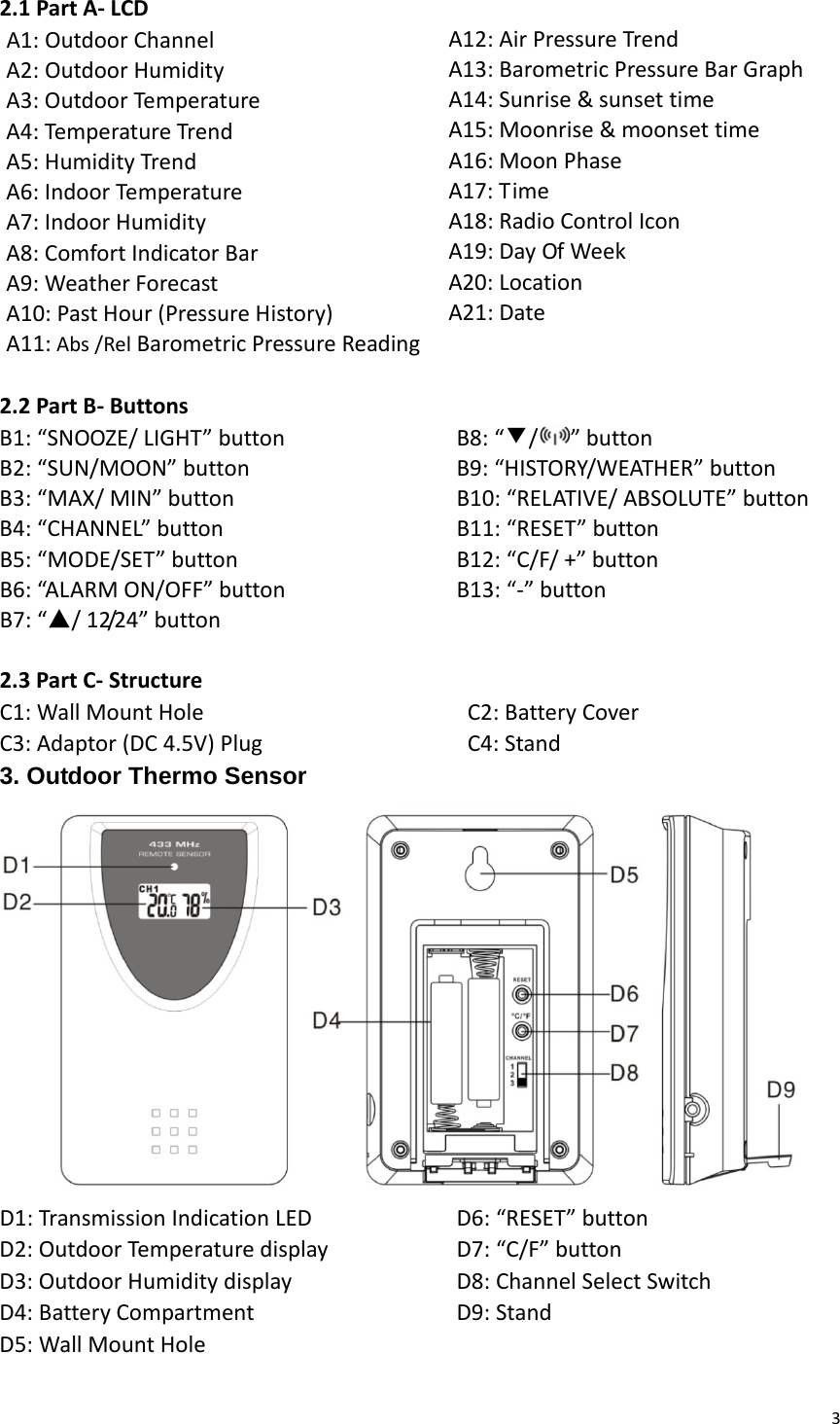 32.1PartA‐LCDA1:OutdoorChannelA2:OutdoorHumidityA3:OutdoorTemperatureA4:Tem peratureTrendA5:HumidityTrendA6:IndoorTemperatureA7:IndoorHumidityA8:ComfortIndicatorBarA9:WeatherForecastA10:PastHour(PressureHistory)A11:Abs/RelBarometricPressureReadingA12:AirPressureTrendA13:BarometricPressureBarGraphA14:Sunrise&amp;sunsettimeA15:Moonrise&amp;moonsettimeA16:MoonPhaseA17:TimeA18:RadioControlIconA19:DayOfWeekA20:LocationA21:Date2.2PartB‐ButtonsB1:“SNOOZE/LIGHT”buttonB2:“SUN/MOON”buttonB3:“MAX/MIN”buttonB4:“CHANNEL”buttonB5:“MODE/SET”buttonB6:“AL A RM ON/OFF”buttonB7:“▲/12/24”buttonB8:“▼/ ”buttonB9:“HISTORY/WEATHER”buttonB10:“RELATIVE/ABSOLUTE”buttonB11:“RESET”buttonB12:“C/F/+”buttonB13:“‐”button2.3PartC‐StructureC1:WallMountHole C2:BatteryCoverC3:Adaptor(DC4.5V)Plug C4:Stand3. Outdoor Thermo Sensor D1:TransmissionIndicationLEDD2:OutdoorTemperaturedisplayD3:OutdoorHumiditydisplayD4:BatteryCompartmentD5:WallMountHoleD6:“RESET”buttonD7:“C/F”buttonD8:ChannelSelectSwitchD9:Stand