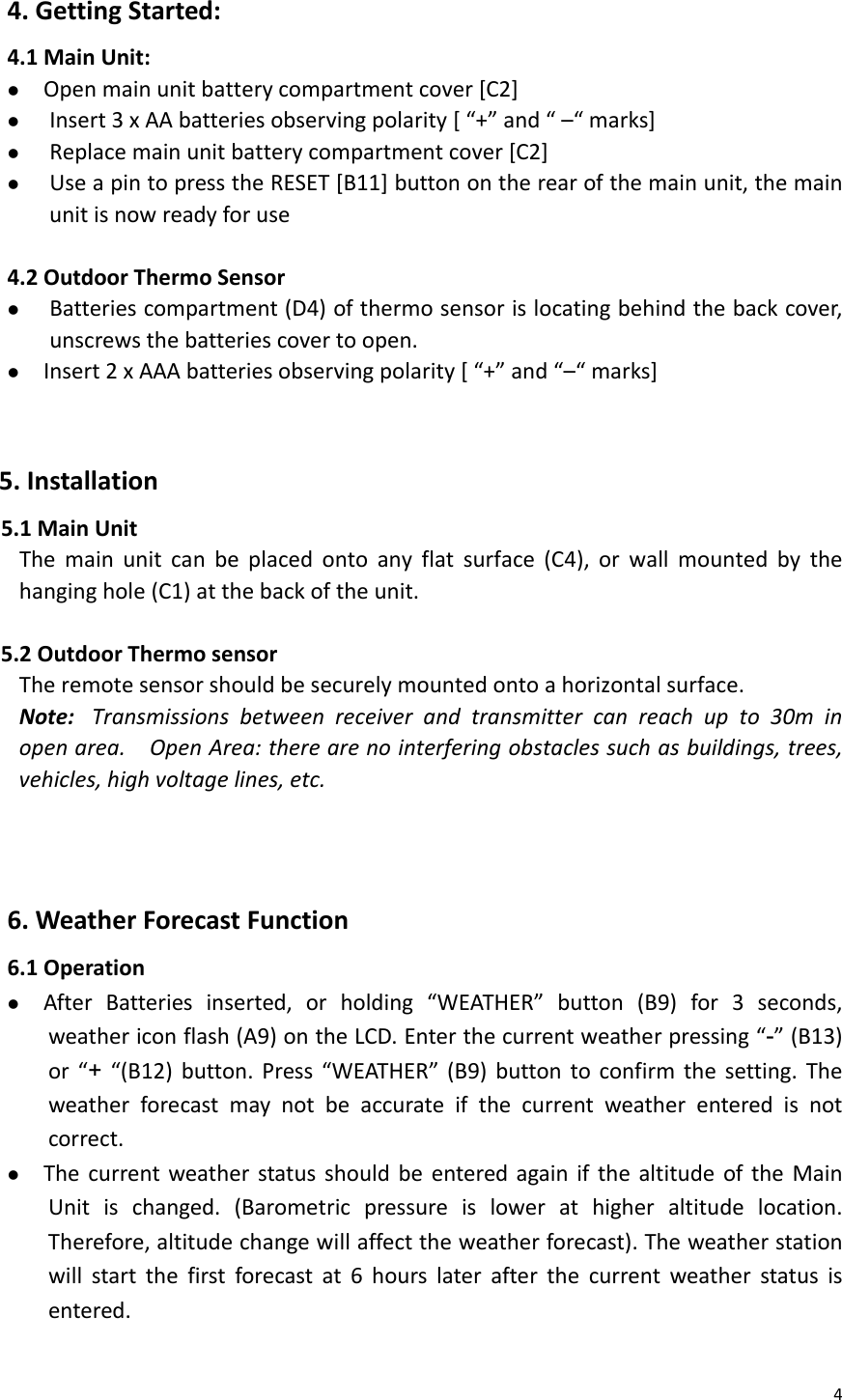 44.GettingStarted:4.1MainUnit:z Openmainunitbatterycompartmentcover[C2]z Insert3xAAbatteriesobservingpolarity[“+”and“–“marks]z Replacemainunitbatterycompartmentcover[C2]z UseapintopresstheRESET[B11]buttonontherearofthemainunit,themainunitisnowreadyforuse4.2OutdoorThermoSensorz Batteriescompartment(D4)ofthermosensorislocatingbehindthebackcover,unscrewsthebatteriescovertoopen.z Insert2xAAAbatteriesobservingpolarity[“+”and“–“marks]5.Installation5.1MainUnitThemainunitcanbeplacedontoanyflatsurface(C4),orwallmountedbythehanginghole(C1)atthebackoftheunit.5.2OutdoorThermosensorTheremotesensorshouldbesecurelymountedontoahorizontalsurface.Note:Transmissionsbetweenreceiverandtransmittercanreachupto30minopenarea.OpenArea:therearenointerferingobstaclessuchasbuildings,trees,vehicles,highvoltagelines,etc.   6.WeatherForecastFunction6.1Operationz AfterBatteriesinserted,orholding“WEATHER”button(B9)for3seconds,weathericonflash(A9)ontheLCD.Enterthecurrentweatherpressing“-”(B13)or“+“(B12)button.Press“WEATHER”(B9)buttontoconfirmthesetting.Theweatherforecastmaynotbeaccurateifthecurrentweatherenteredisnotcorrect.z ThecurrentweatherstatusshouldbeenteredagainifthealtitudeoftheMainUnitischanged.(Barometricpressureislowerathigheraltitudelocation.Therefore,altitudechangewillaffecttheweatherforecast).Theweatherstationwillstartthefirstforecastat6hourslaterafterthecurrentweatherstatusisentered.