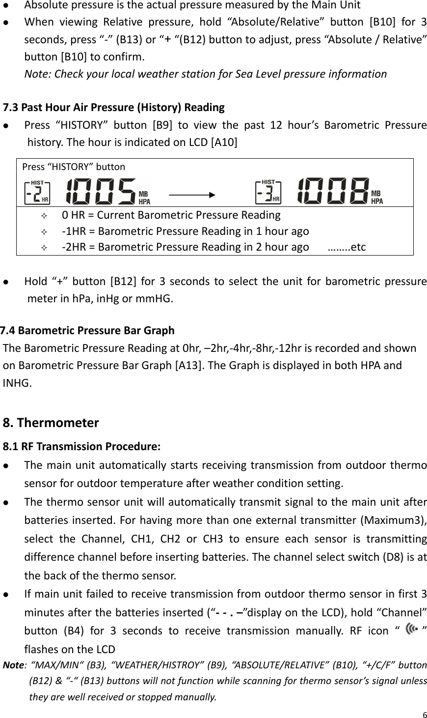 6z AbsolutepressureistheactualpressuremeasuredbytheMainUnitz WhenviewingRelativepressure,hold“Absolute/Relative”button[B10]for3seconds,press“‐”(B13)or“+“(B12)buttontoadjust,press“Absolute/Relative”button[B10]toconfirm.Note:CheckyourlocalweatherstationforSeaLevelpressureinformation7.3 PastHourAirPressure(History)Readingz Press“HISTORY”button[B9]toviewthepast12hour’sBarometricPressurehistory.ThehourisindicatedonLCD[A10]z Hold“+”button[B12]for3secondstoselecttheunitforbarometricpressuremeterinhPa,inHgormmHG.7.4BarometricPressureBarGraphTheBarometricPressureReadingat0hr,–2hr,‐4hr,‐8hr,‐12hrisrecordedandshownonBarometricPressureBarGraph[A13].TheGraphisdisplayedinbothHPAandINHG.8.Thermometer8.1RFTransmissionProcedure:z Themainunitautomaticallystartsreceivingtransmissionfromoutdoorthermosensorforoutdoortemperatureafterweatherconditionsetting.z Thethermosensorunitwillautomaticallytransmitsignaltothemainunitafterbatteriesinserted.Forhavingmorethanoneexternaltransmitter(Maximum3),selecttheChannel,CH1,CH2orCH3toensureeachsensoristransmittingdifferencechannelbeforeinsertingbatteries.Thechannelselectswitch(D8)isatthebackofthethermosensor.z Ifmainunitfailedtoreceivetransmissionfromoutdoorthermosensorinfirst3minutesafterthebatteriesinserted(“‐‐.–”displayontheLCD),hold“Channel”button(B4)for3secondstoreceivetransmissionmanually.RFicon“ ”flashesontheLCDNote:“MAX/MIN“(B3),“WEATHER/HISTROY”(B9),“ABSOLUTE/RELATIVE”(B10),“+/C/F”button(B12)&amp;“‐“(B13)buttonswillnotfunctionwhilescanningforthermosensor’ssignalunlesstheyarewellreceivedorstoppedmanually.Press“HISTORY”button  0HR=CurrentBarometricPressureReading ‐1HR=BarometricPressureReadingin1hourago ‐2HR=BarometricPressureReadingin2hourago……..etc