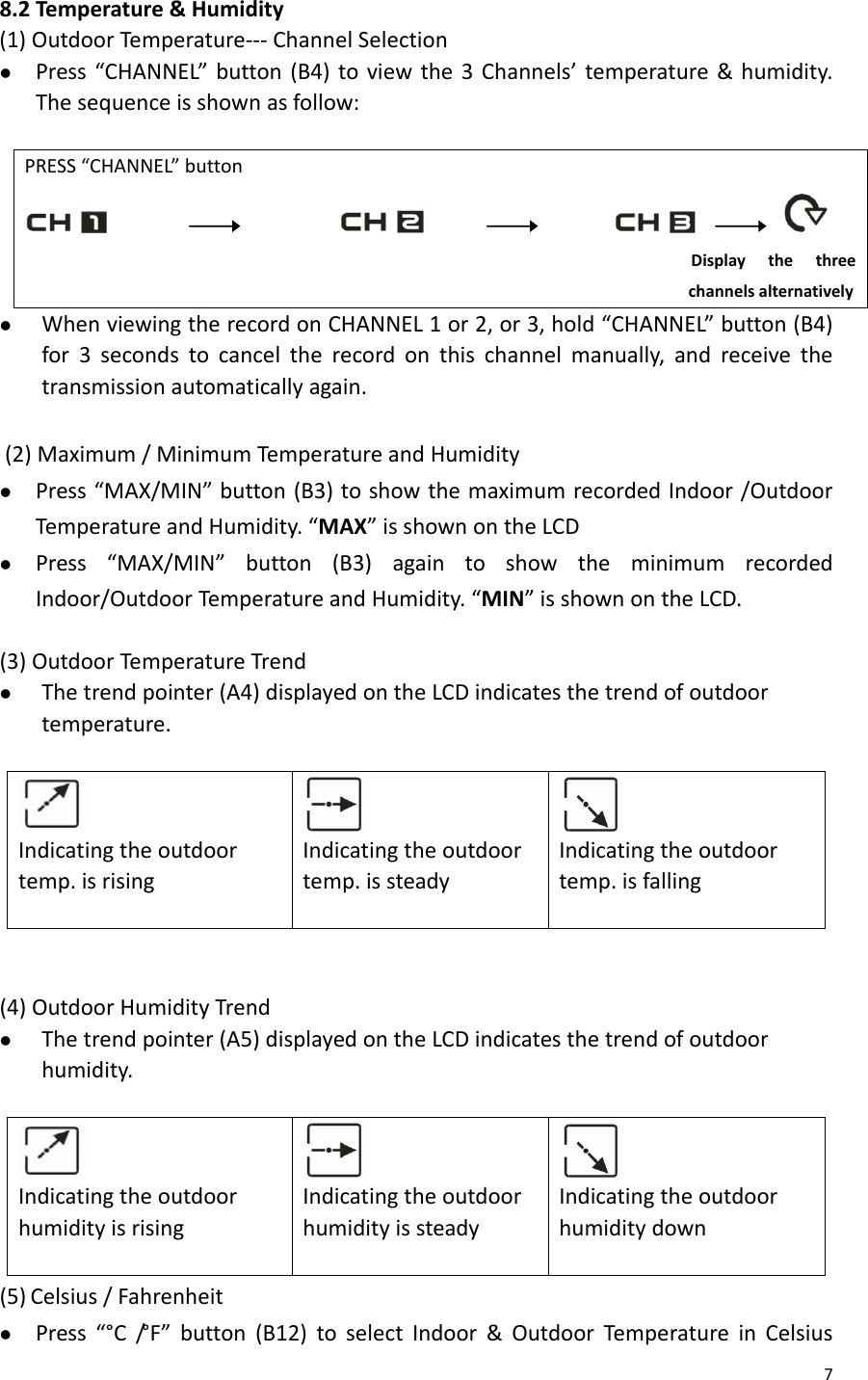 78.2Temperature&amp;Humidity(1)OutdoorTem perature‐‐‐ChannelSelectionz Press“CHANNEL”button(B4)toviewthe3Channels’temperature&amp;humidity.Thesequenceisshownasfollow:PRESS“CHANNEL”button   Displaythethreechannelsalternativelyz WhenviewingtherecordonCHANNEL1or2,or3,hold“CHANNEL”button(B4)for3secondstocanceltherecordonthischannelmanually,andreceivethetransmissionautomaticallyagain.(2)Maximum/MinimumTemperatureandHumidityz Press“MAX/MIN”button(B3)toshowthemaximumrecordedIndoor/OutdoorTem peratureandHumidity.“MAX”isshownontheLCDz Press“MAX/MIN”button(B3)againtoshowtheminimumrecordedIndoor/OutdoorTemperat ureandHumidity.“MIN”isshownontheLCD.(3)OutdoorTem peratureTrendz Thetrendpointer(A4)displayedontheLCDindicatesthetrendofoutdoortemperature.Indicatingtheoutdoortemp.isrisingIndicatingtheoutdoortemp.issteadyIndicatingtheoutdoortemp.isfalling(4)OutdoorHumidityTrendz Thetrendpointer(A5)displayedontheLCDindicatesthetrendofoutdoorhumidity.IndicatingtheoutdoorhumidityisrisingIndicatingtheoutdoorhumidityissteadyIndicatingtheoutdoorhumiditydown(5) Celsius/Fahrenheitz Press“°C/° F ” button(B12)toselectIndoor&amp;OutdoorTemperatureinCelsius