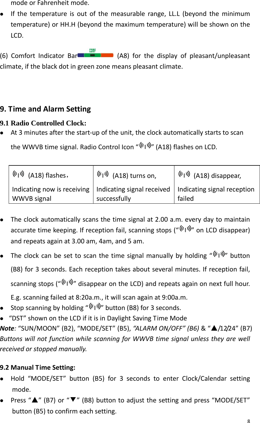 8modeorFahrenheitmode.z Ifthetemperatureisoutofthemeasurablerange,LL.L(beyondtheminimumtemperature)orHH.H(beyondthemaximumtemperature)willbeshownontheLCD.(6)ComfortIndicatorBar (A8)forthedisplayofpleasant/unpleasantclimate,iftheblackdotingreenzonemeanspleasantclimate.9.TimeandAlarmSetting9.1 Radio Controlled Clock: z At3minutesafterthestart‐upoftheunit,theclockautomaticallystartstoscantheWWVBtimesignal.RadioControlIcon“ ”(A18)flashesonLCD.(A18)flashes，IndicatingnowisreceivingWWVBsignal(A18)turnson,Indicatingsignalreceivedsuccessfully(A18)disappear,Indicatingsignalreceptionfailedz Theclockautomaticallyscansthetimesignalat2.00a.m.everydaytomaintainaccuratetimekeeping.Ifreceptionfail,scanningstops(“ ”onLCDdisappear)andrepeatsagainat3.00am,4am,and5am.z Theclockcanbesettoscanthetimesignalmanuallybyholding“ ”button(B8)for3seconds.Eachreceptiontakesaboutseveralminutes.Ifreceptionfail,scanningstops(“ ”disappearontheLCD)andrepeatsagainonnextfullhour.E.g.scanningfailedat8:20a.m.,itwillscanagainat9:00a.m.z Stopscanningbyholding“ ”button(B8)for3seconds.z “DST”shownontheLCDifitisinDaylightSavingTimeModeNote:“SUN/MOON”(B2),“MODE/SET”(B5),“AL AR MON/OFF”(B6)&amp;“▲/12/24”(B7)ButtonswillnotfunctionwhilescanningforWWVBtimesignalunlesstheyarewellreceivedorstoppedmanually. 9.2ManualTimeSetting:z Hold“MODE/SET”button(B5)for3secondstoenterClock/Calendarsettingmode.z Press“▲”(B7)or“▼”(B8)buttontoadjustthesettingandpress“MODE/SET”button(B5)toconfirmeachsetting.