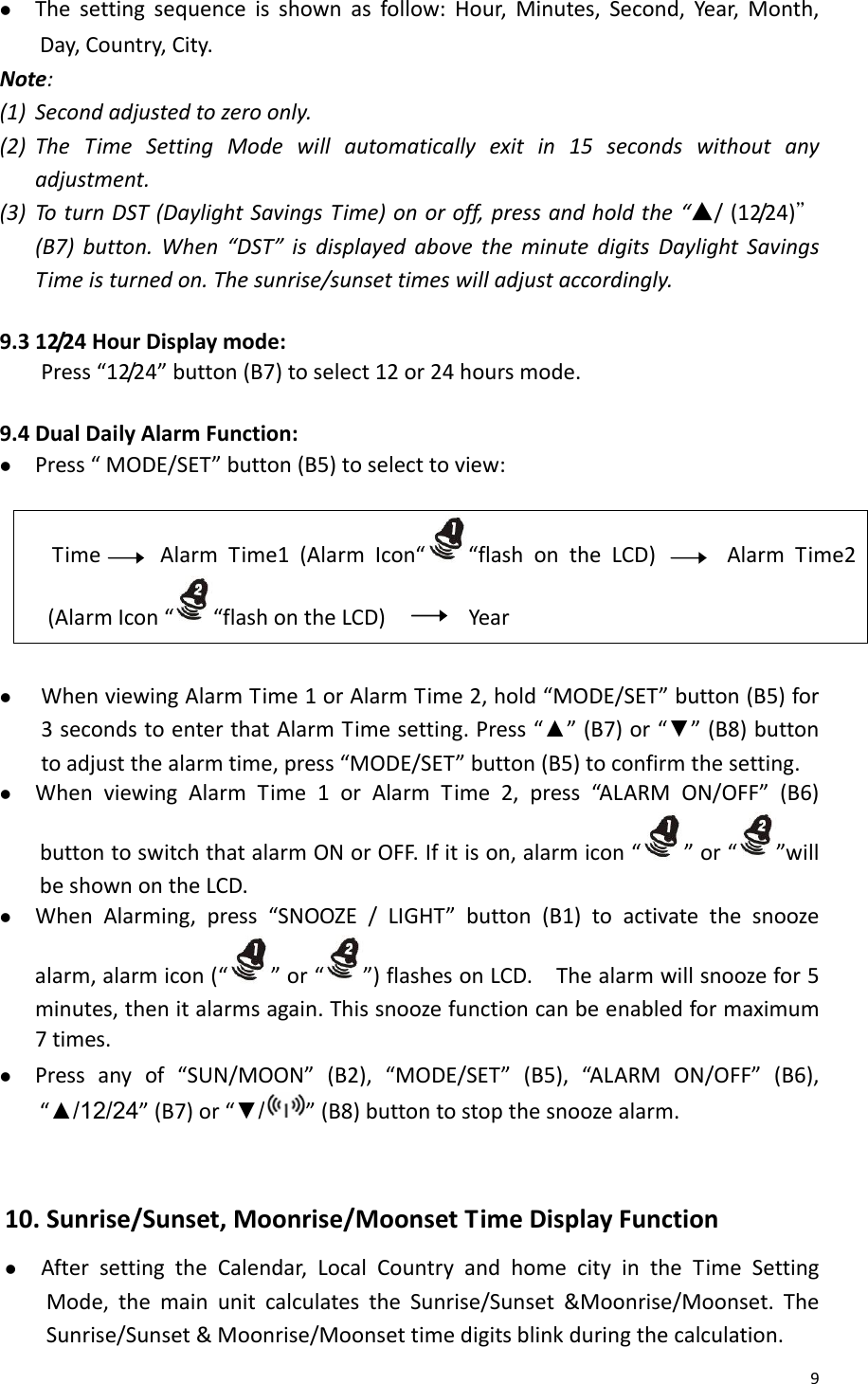 9z Thesettingsequenceisshownasfollow:Hour,Minutes,Second,Year,Month,Day,Country,City.Note:(1) Secondadjustedtozeroonly.(2) TheTimeSettingModewillautomaticallyexitin15secondswithoutanyadjustment.(3) ToturnDST(DaylightSavingsTime)onoroff,pressandholdthe“▲/(12/24)＂(B7)button.When“DST”isdisplayedabovetheminutedigitsDaylightSavingsTimeisturnedon.Thesunrise/sunsettimeswilladjustaccordingly.9.312/24HourDisplaymode:Press“12/24”button(B7)toselect12or24hoursmode. 9.4DualDailyAlarmFunction:z Press“MODE/SET”button(B5)toselecttoview:TimeAlarmTime1(AlarmIcon“ “flashontheLCD)AlarmTime2(AlarmIcon“ “flashontheLCD)Yearz WhenviewingAlarmTime1orAlarmTime2,hold“MODE/SET”button(B5)for3secondstoenterthatAlarmTimesetting.Press“▲”(B7)or“▼”(B8)buttontoadjustthealarmtime,press“MODE/SET”button(B5)toconfirmthesetting.z WhenviewingAlarmTime1orAlarmTime2,press“AL AR MON/OFF”(B6)buttontoswitchthatalarmONorOFF.Ifitison,alarmicon“”or“”willbeshownontheLCD.z WhenAlarming,press“SNOOZE/LIGHT”button(B1)toactivatethesnoozealarm,alarmicon(“ ”or“”)flashesonLCD.Thealarmwillsnoozefor5minutes,thenitalarmsagain.Thissnoozefunctioncanbeenabledformaximum7times.z Pressanyof“SUN/MOON”(B2),“MODE/SET”(B5),“AL A RMON/OFF”(B6),“▲/12/24”(B7)or“▼/”(B8)buttontostopthesnoozealarm.10.Sunrise/Sunset,Moonrise/MoonsetTimeDisplayFunctionz AftersettingtheCalendar,LocalCountryandhomecityintheTimeSettingMode,themainunitcalculatestheSunrise/Sunset&amp;Moonrise/Moonset.TheSunrise/Sunset&amp;Moonrise/Moonsettimedigitsblinkduringthecalculation.