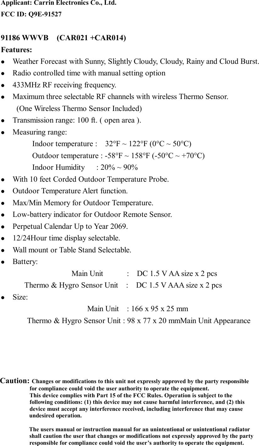 Applicant: Carrin Electronics Co., Ltd. FCC ID: Q9E-91527  91186 WWVB  (CAR021 +CAR014)         Features: l  Weather Forecast with Sunny, Slightly Cloudy, Cloudy, Rainy and Cloud Burst. l  Radio controlled time with manual setting option l  433MHz RF receiving frequency. l  Maximum three selectable RF channels with wireless Thermo Sensor. (One Wireless Thermo Sensor Included) l  Transmission range: 100 ft. ( open area ). l  Measuring range: Indoor temperature :  32°F ~ 122°F (0°C ~ 50°C)         Outdoor temperature : -58°F ~ 158°F (-50°C ~ +70°C)          Indoor Humidity   : 20% ~ 90% l  With 10 feet Corded Outdoor Temperature Probe. l  Outdoor Temperature Alert function. l  Max/Min Memory for Outdoor Temperature. l  Low-battery indicator for Outdoor Remote Sensor. l  Perpetual Calendar Up to Year 2069. l  12/24Hour time display selectable. l  Wall mount or Table Stand Selectable. l  Battery: Main Unit      :  DC 1.5 V AA size x 2 pcs Thermo &amp; Hygro Sensor Unit  :  DC 1.5 V AAA size x 2 pcs l  Size: Main Unit  : 166 x 95 x 25 mm Thermo &amp; Hygro Sensor Unit : 98 x 77 x 20 mmMain Unit Appearance   Caution: Changes or modifications to this unit not expressly approved by the party responsible      for compliance could void the user authority to operate the equipment.     This device complies with Part 15 of the FCC Rules. Operation is subject to the     following conditions: (1) this device may not cause harmful interference, and (2) this     device must accept any interference received, including interference that may cause undesired operation.  The users manual or instruction manual for an unintentional or unintentional radiator shall caution the user that changes or modifications not expressly approved by the party responsible for compliance could void the user’s authority to operate the equipment. 