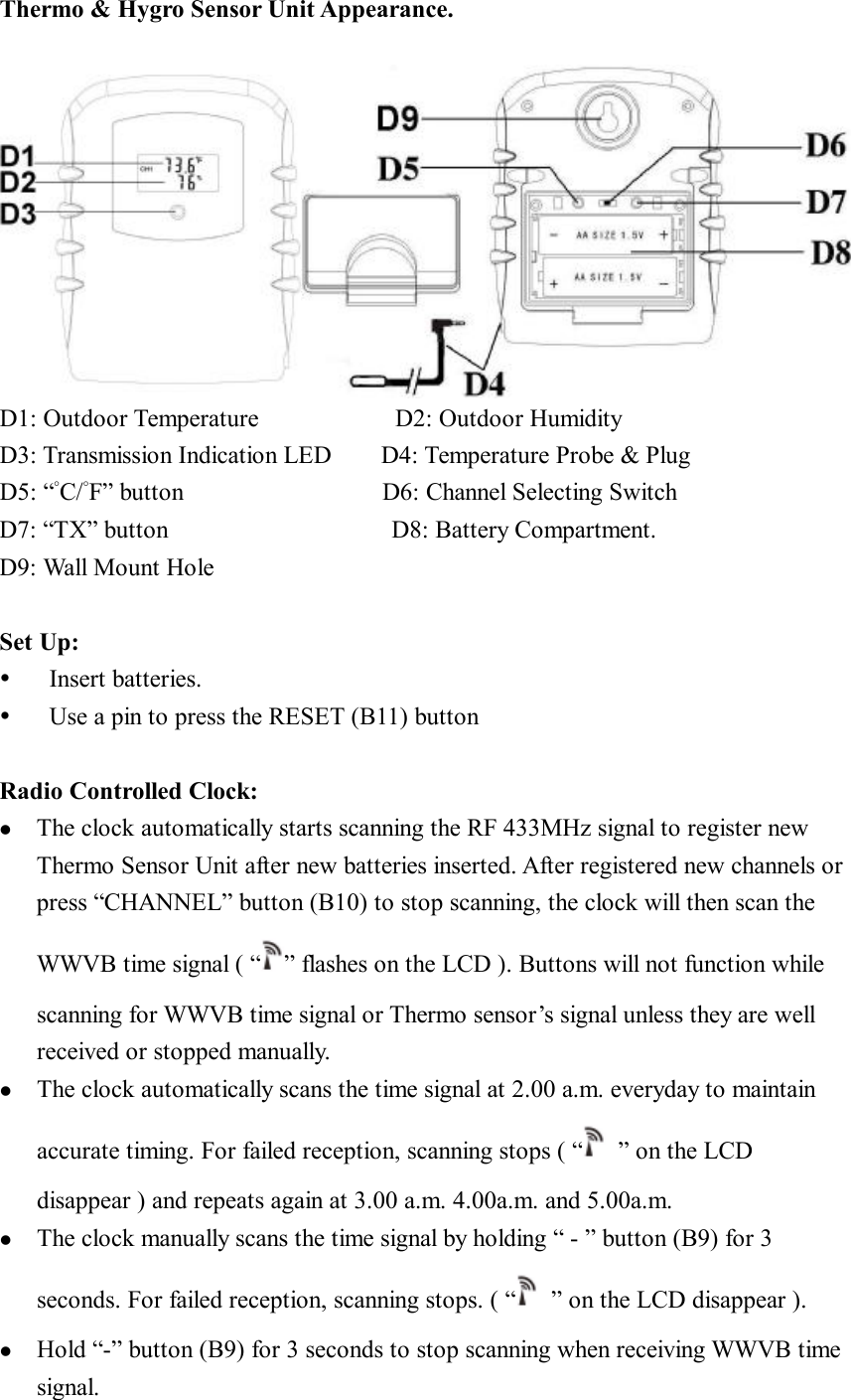 Thermo &amp; Hygro Sensor Unit Appearance.   D1: Outdoor Temperature           D2: Outdoor Humidity D3: Transmission Indication LED    D4: Temperature Probe &amp; Plug  D5: “°C/°F” button                D6: Channel Selecting Switch  D7: “TX” button                  D8: Battery Compartment. D9: Wall Mount Hole   Set Up: Ÿ  Insert batteries. Ÿ  Use a pin to press the RESET (B11) button  Radio Controlled Clock: l  The clock automatically starts scanning the RF 433MHz signal to register new Thermo Sensor Unit after new batteries inserted. After registered new channels or press “CHANNEL” button (B10) to stop scanning, the clock will then scan the WWVB time signal ( “ ” flashes on the LCD ). Buttons will not function while scanning for WWVB time signal or Thermo sensor’s signal unless they are well received or stopped manually. l  The clock automatically scans the time signal at 2.00 a.m. everyday to maintain accurate timing. For failed reception, scanning stops ( “ ” on the LCD disappear ) and repeats again at 3.00 a.m. 4.00a.m. and 5.00a.m.   l  The clock manually scans the time signal by holding “ - ” button (B9) for 3 seconds. For failed reception, scanning stops. ( “ ” on the LCD disappear ). l  Hold “-” button (B9) for 3 seconds to stop scanning when receiving WWVB time signal. 