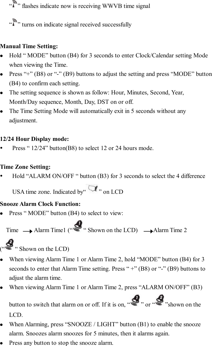 “ ” flashes indicate now is receiving WWVB time signal  “ ” turns on indicate signal received successfully  Manual Time Setting: l  Hold “ MODE” button (B4) for 3 seconds to enter Clock/Calendar setting Mode when viewing the Time. l  Press “+” (B8) or “-” (B9) buttons to adjust the setting and press “MODE” button (B4) to confirm each setting. l  The setting sequence is shown as follow: Hour, Minutes, Second, Year, Month/Day sequence, Month, Day, DST on or off.  l  The Time Setting Mode will automatically exit in 5 seconds without any adjustment.  12/24 Hour Display mode: Ÿ  Press “ 12/24” button(B8) to select 12 or 24 hours mode.  Time Zone Setting: Ÿ  Hold “ALARM ON/OFF “ button (B3) for 3 seconds to select the 4 difference USA time zone. Indicated by“ ” on LCD Snooze Alarm Clock Function: l  Press “ MODE” button (B4) to select to view: Time     Alarm Time1 (“ “ Shown on the LCD)     Alarm Time 2 (“ “ Shown on the LCD)  l  When viewing Alarm Time 1 or Alarm Time 2, hold “MODE” button (B4) for 3 seconds to enter that Alarm Time setting. Press “ +” (B8) or “-” (B9) buttons to adjust the alarm time. l  When viewing Alarm Time 1 or Alarm Time 2, press “ALARM ON/OFF” (B3) button to switch that alarm on or off. If it is on, “ ” or “ ”shown on the LCD.  l  When Alarming, press “SNOOZE / LIGHT” button (B1) to enable the snooze alarm. Snoozes alarm snoozes for 5 minutes, then it alarms again. l  Press any button to stop the snooze alarm.  