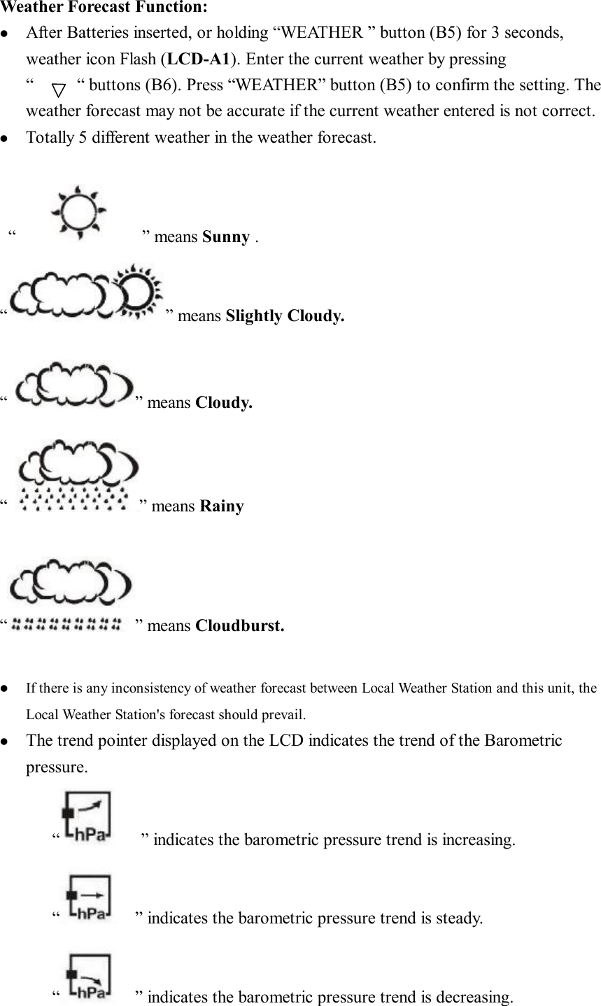 Weather Forecast Function: l  After Batteries inserted, or holding “WEATHER ” button (B5) for 3 seconds, weather icon Flash (LCD-A1). Enter the current weather by pressing “     “ buttons (B6). Press “WEATHER” button (B5) to confirm the setting. The weather forecast may not be accurate if the current weather entered is not correct. l  Totally 5 different weather in the weather forecast.   “         ” means Sunny . “ ” means Slightly Cloudy.  “ ” means Cloudy.  “ ” means Rainy  “ ” means Cloudburst.  l  If there is any inconsistency of weather forecast between Local Weather Station and this unit, the Local Weather Station&apos;s forecast should prevail. l  The trend pointer displayed on the LCD indicates the trend of the Barometric pressure. “   ” indicates the barometric pressure trend is increasing.  “  ” indicates the barometric pressure trend is steady. “  ” indicates the barometric pressure trend is decreasing. 