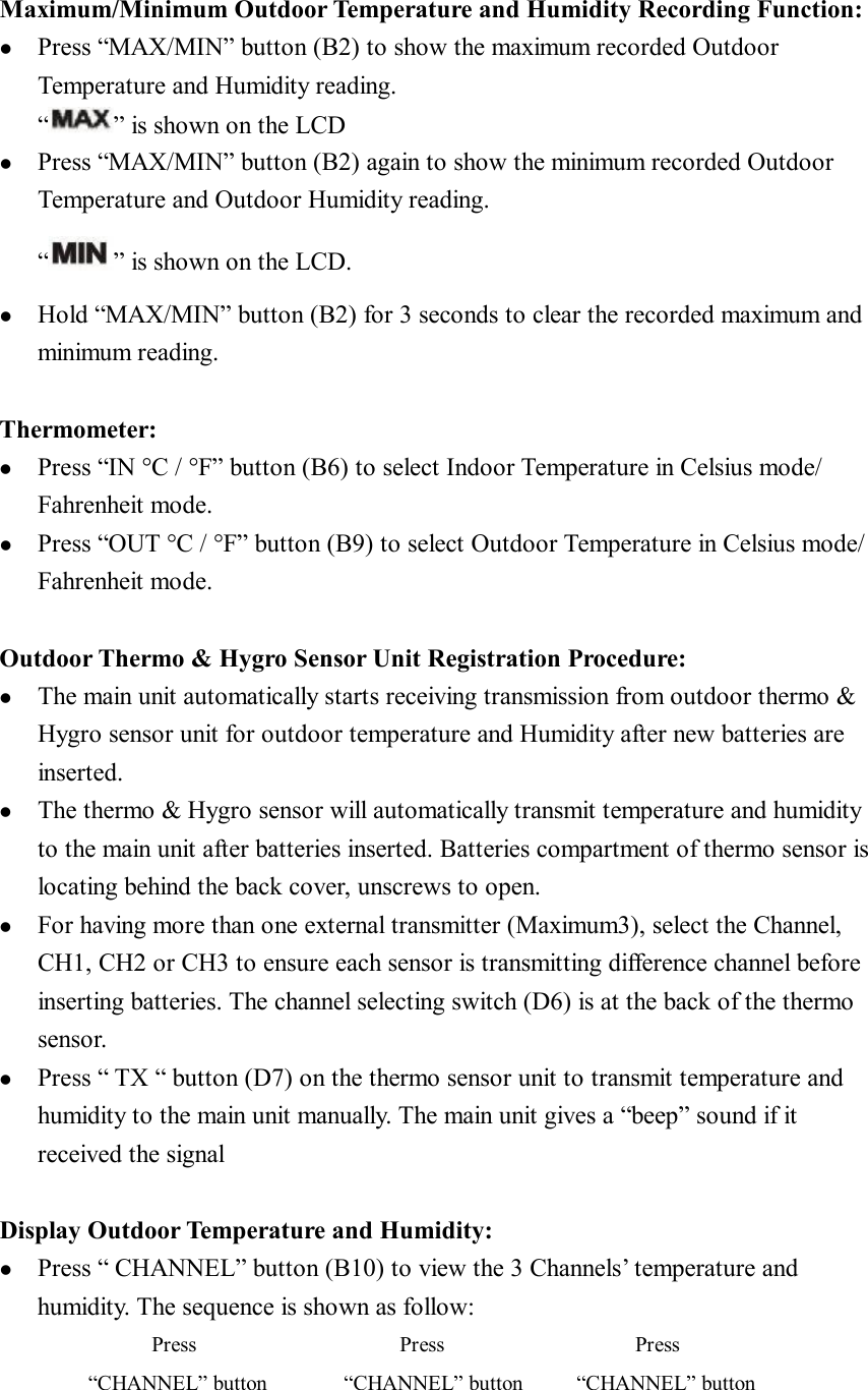  Maximum/Minimum Outdoor Temperature and Humidity Recording Function: l  Press “MAX/MIN” button (B2) to show the maximum recorded Outdoor Temperature and Humidity reading. “ ” is shown on the LCD l  Press “MAX/MIN” button (B2) again to show the minimum recorded Outdoor Temperature and Outdoor Humidity reading. “ ” is shown on the LCD. l  Hold “MAX/MIN” button (B2) for 3 seconds to clear the recorded maximum and minimum reading.   Thermometer: l  Press “IN °C / °F” button (B6) to select Indoor Temperature in Celsius mode/ Fahrenheit mode. l  Press “OUT °C / °F” button (B9) to select Outdoor Temperature in Celsius mode/ Fahrenheit mode.  Outdoor Thermo &amp; Hygro Sensor Unit Registration Procedure: l  The main unit automatically starts receiving transmission from outdoor thermo &amp; Hygro sensor unit for outdoor temperature and Humidity after new batteries are inserted.  l  The thermo &amp; Hygro sensor will automatically transmit temperature and humidity to the main unit after batteries inserted. Batteries compartment of thermo sensor is locating behind the back cover, unscrews to open.  l  For having more than one external transmitter (Maximum3), select the Channel, CH1, CH2 or CH3 to ensure each sensor is transmitting difference channel before inserting batteries. The channel selecting switch (D6) is at the back of the thermo sensor.  l  Press “ TX “ button (D7) on the thermo sensor unit to transmit temperature and humidity to the main unit manually. The main unit gives a “beep” sound if it received the signal  Display Outdoor Temperature and Humidity: l  Press “ CHANNEL” button (B10) to view the 3 Channels’ temperature and humidity. The sequence is shown as follow:             Press                Press               Press        “CHANNEL” button      “CHANNEL” button     “CHANNEL” button 