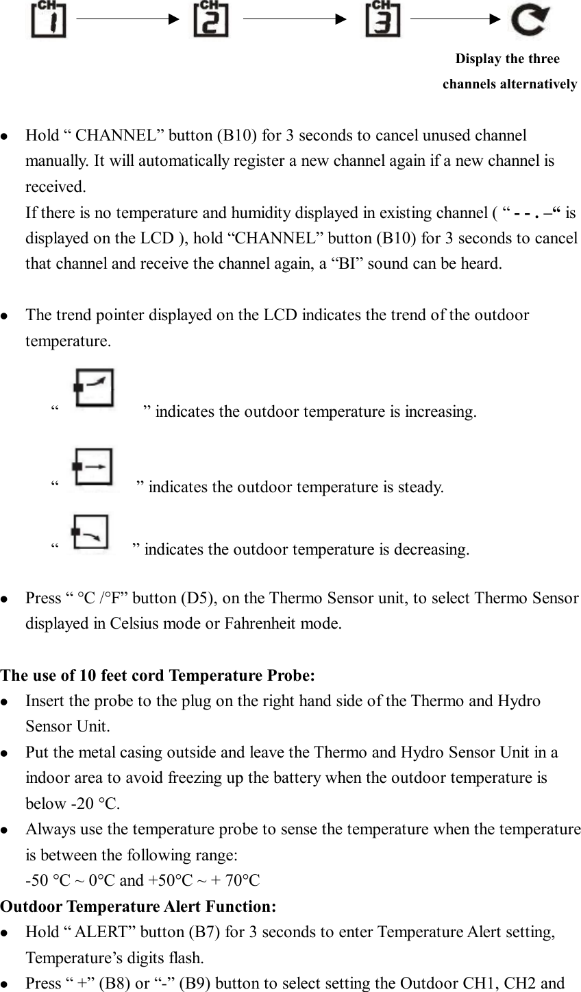                                                                                                            Display the three  channels alternatively    l  Hold “ CHANNEL” button (B10) for 3 seconds to cancel unused channel manually. It will automatically register a new channel again if a new channel is received. If there is no temperature and humidity displayed in existing channel ( “ - - . –“ is displayed on the LCD ), hold “CHANNEL” button (B10) for 3 seconds to cancel that channel and receive the channel again, a “BI” sound can be heard.  l  The trend pointer displayed on the LCD indicates the trend of the outdoor temperature. “    ” indicates the outdoor temperature is increasing.  “    ” indicates the outdoor temperature is steady. “   ” indicates the outdoor temperature is decreasing.   l  Press “ °C /°F” button (D5), on the Thermo Sensor unit, to select Thermo Sensor displayed in Celsius mode or Fahrenheit mode.   The use of 10 feet cord Temperature Probe: l  Insert the probe to the plug on the right hand side of the Thermo and Hydro Sensor Unit. l  Put the metal casing outside and leave the Thermo and Hydro Sensor Unit in a indoor area to avoid freezing up the battery when the outdoor temperature is below -20 °C. l  Always use the temperature probe to sense the temperature when the temperature is between the following range: -50 °C ~ 0°C and +50°C ~ + 70°C Outdoor Temperature Alert Function: l  Hold “ ALERT” button (B7) for 3 seconds to enter Temperature Alert setting, Temperature’s digits flash. l  Press “ +” (B8) or “-” (B9) button to select setting the Outdoor CH1, CH2 and 