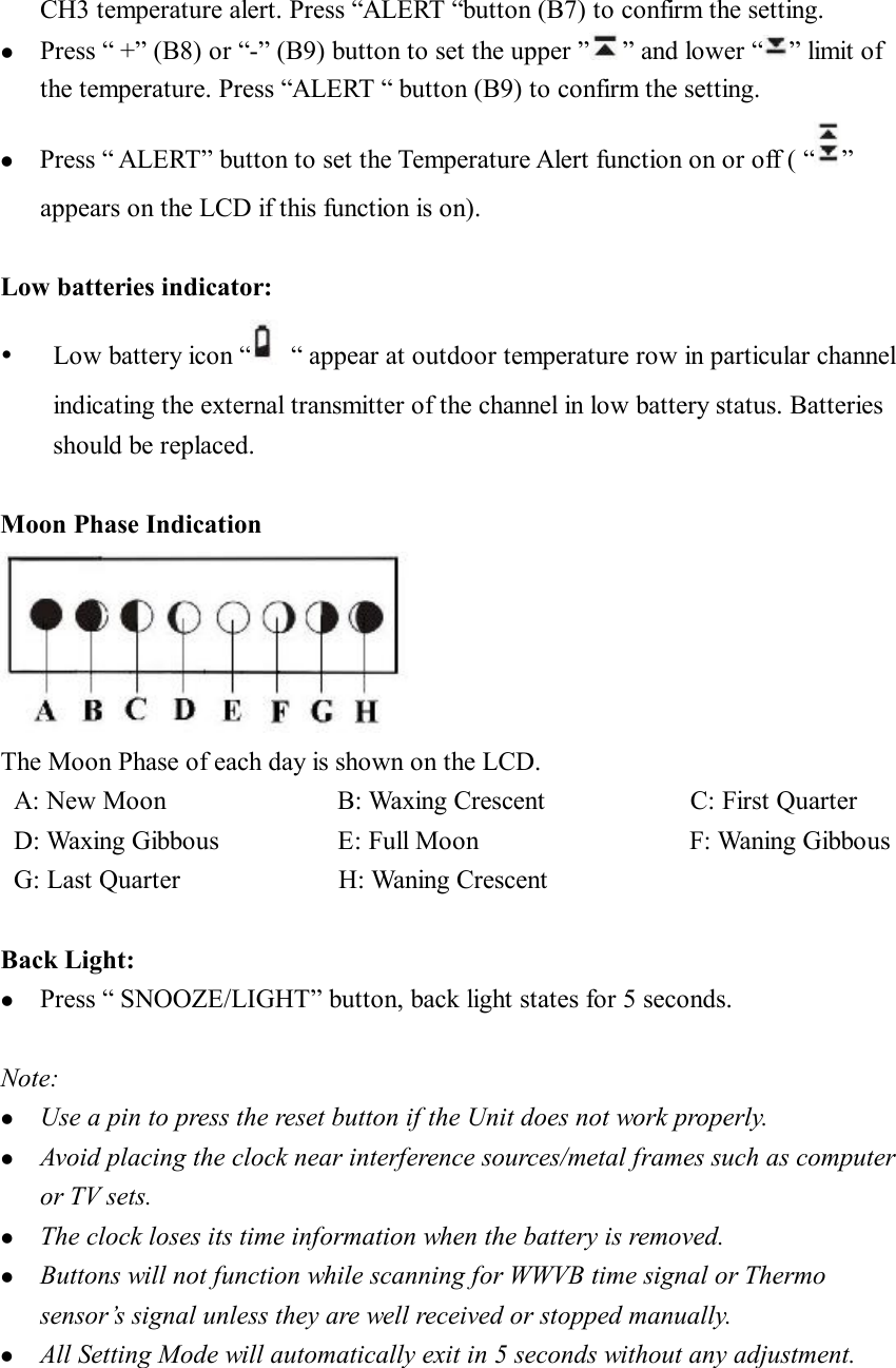 CH3 temperature alert. Press “ALERT “button (B7) to confirm the setting. l  Press “ +” (B8) or “-” (B9) button to set the upper ” ” and lower “ ” limit of the temperature. Press “ALERT “ button (B9) to confirm the setting. l  Press “ ALERT” button to set the Temperature Alert function on or off ( “ ” appears on the LCD if this function is on).  Low batteries indicator: Ÿ  Low battery icon “ “ appear at outdoor temperature row in particular channel indicating the external transmitter of the channel in low battery status. Batteries should be replaced.  Moon Phase Indication  The Moon Phase of each day is shown on the LCD.   A: New Moon             B: Waxing Crescent           C: First Quarter  D: Waxing Gibbous         E: Full Moon                F: Waning Gibbous  G: Last Quarter            H: Waning Crescent  Back Light: l  Press “ SNOOZE/LIGHT” button, back light states for 5 seconds.  Note: l  Use a pin to press the reset button if the Unit does not work properly. l  Avoid placing the clock near interference sources/metal frames such as computer or TV sets. l  The clock loses its time information when the battery is removed. l  Buttons will not function while scanning for WWVB time signal or Thermo sensor’s signal unless they are well received or stopped manually. l  All Setting Mode will automatically exit in 5 seconds without any adjustment.    
