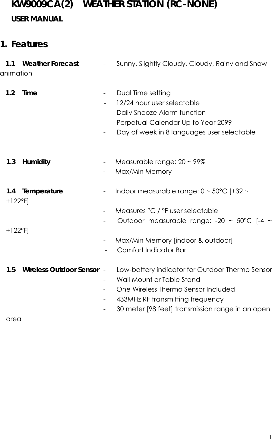 1  KW9009CA(2)    WEATHER STATION (RC-NONE) USER MANUAL     1. Features  1.1 Weather Forecast      -  Sunny, Slightly Cloudy, Cloudy, Rainy and Snow animation              1.2 Time             -  Dual Time setting  -   12/24 hour user selectable                    -  Daily Snooze Alarm function                 -  Perpetual Calendar Up to Year 2099                            -  Day of week in 8 languages user selectable               1.3 Humidity              -   Measurable range: 20 ~ 99%                 -   Max/Min Memory  1.4 Temperature         -      Indoor measurable range: 0 ~ 50°C [+32 ~ +122°F]                    -   Measures °C / °F user selectable                 -   Outdoor measurable range: -20 ~ 50°C [-4 ~ +122°F]                     -   Max/Min Memory [indoor &amp; outdoor]                               -   Comfort Indicator Bar  1.5  Wireless Outdoor Sensor  -  Low-battery indicator for Outdoor Thermo Sensor                -  Wall Mount or Table Stand                      -  One Wireless Thermo Sensor Included                      -  433MHz RF transmitting frequency                              -  30 meter [98 feet] transmission range in an open area            