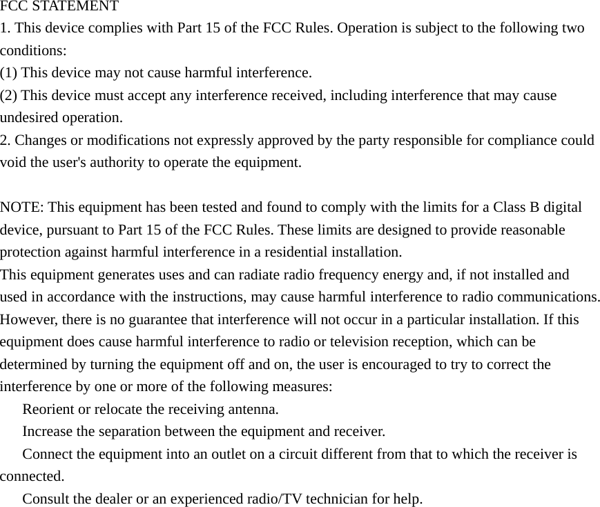  FCC STATEMENT 1. This device complies with Part 15 of the FCC Rules. Operation is subject to the following two conditions: (1) This device may not cause harmful interference. (2) This device must accept any interference received, including interference that may cause undesired operation. 2. Changes or modifications not expressly approved by the party responsible for compliance could void the user&apos;s authority to operate the equipment.  NOTE: This equipment has been tested and found to comply with the limits for a Class B digital device, pursuant to Part 15 of the FCC Rules. These limits are designed to provide reasonable protection against harmful interference in a residential installation. This equipment generates uses and can radiate radio frequency energy and, if not installed and used in accordance with the instructions, may cause harmful interference to radio communications. However, there is no guarantee that interference will not occur in a particular installation. If this equipment does cause harmful interference to radio or television reception, which can be determined by turning the equipment off and on, the user is encouraged to try to correct the interference by one or more of the following measures: 　  Reorient or relocate the receiving antenna. 　  Increase the separation between the equipment and receiver. 　  Connect the equipment into an outlet on a circuit different from that to which the receiver is connected. 　  Consult the dealer or an experienced radio/TV technician for help.  