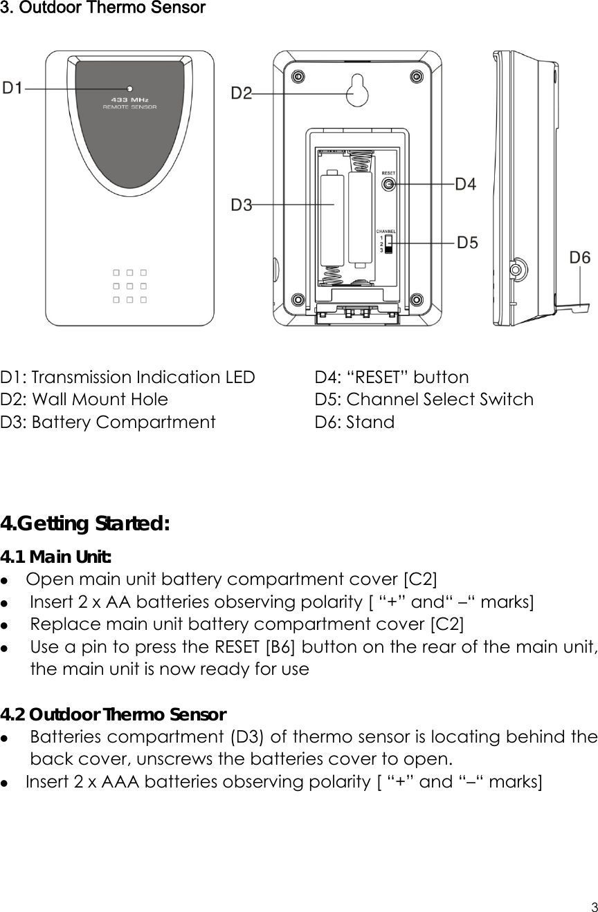 3      3. Outdoor Thermo Sensor   D1: Transmission Indication LED            D2: Wall Mount Hole D3: Battery Compartment                D4: “RESET” button D5: Channel Select Switch                 D6: Stand    4.Getting Started: 4.1 Main Unit: z Open main unit battery compartment cover [C2] z  Insert 2 x AA batteries observing polarity [ “+” and“ –“ marks] z  Replace main unit battery compartment cover [C2] z  Use a pin to press the RESET [B6] button on the rear of the main unit, the main unit is now ready for use  4.2 Outdoor Thermo Sensor z Batteries compartment (D3) of thermo sensor is locating behind the back cover, unscrews the batteries cover to open. z Insert 2 x AAA batteries observing polarity [ “+” and “–“ marks]     