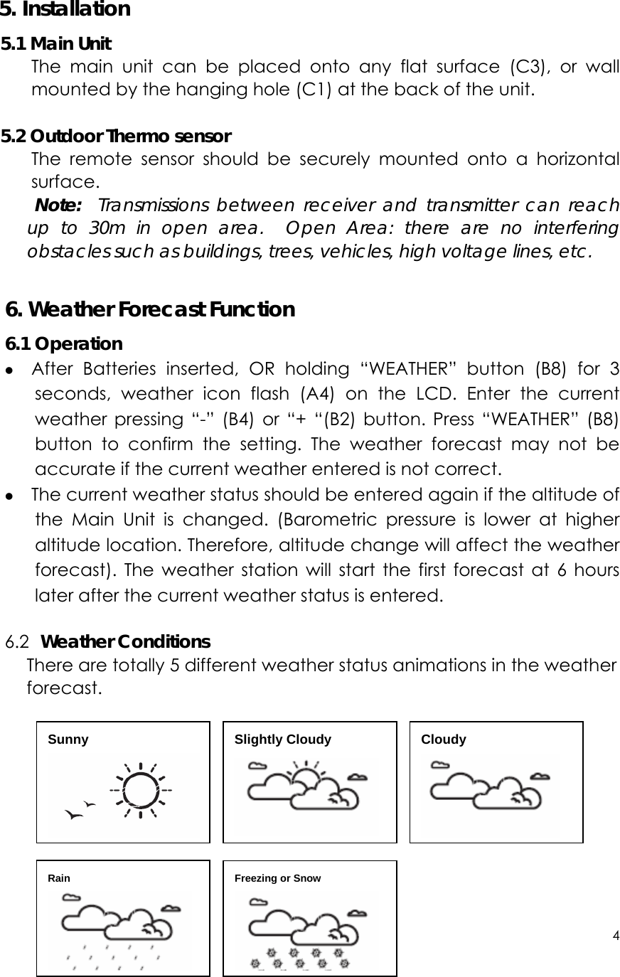 4      5. Installation 5.1 Main Unit The main unit can be placed onto any flat surface (C3), or wall mounted by the hanging hole (C1) at the back of the unit.    5.2 Outdoor Thermo sensor The remote sensor should be securely mounted onto a horizontal surface.  Note:  Transmissions between receiver and transmitter can reach up to 30m in open area.  Open Area: there are no interfering obstacles such as buildings, trees, vehicles, high voltage lines, etc.  6. Weather Forecast Function 6.1 Operation z After Batteries inserted, OR holding “WEATHER” button (B8) for 3 seconds, weather icon flash (A4) on the LCD. Enter the current weather pressing “-” (B4) or “+ “(B2) button. Press “WEATHER” (B8) button to confirm the setting. The weather forecast may not be accurate if the current weather entered is not correct. z The current weather status should be entered again if the altitude of the Main Unit is changed. (Barometric pressure is lower at higher altitude location. Therefore, altitude change will affect the weather forecast). The weather station will start the first forecast at 6 hours later after the current weather status is entered.  6.2  Weather Conditions There are totally 5 different weather status animations in the weather forecast.            Sunny  Slightly Cloudy  Cloudy  Rain  Freezing or Snow  