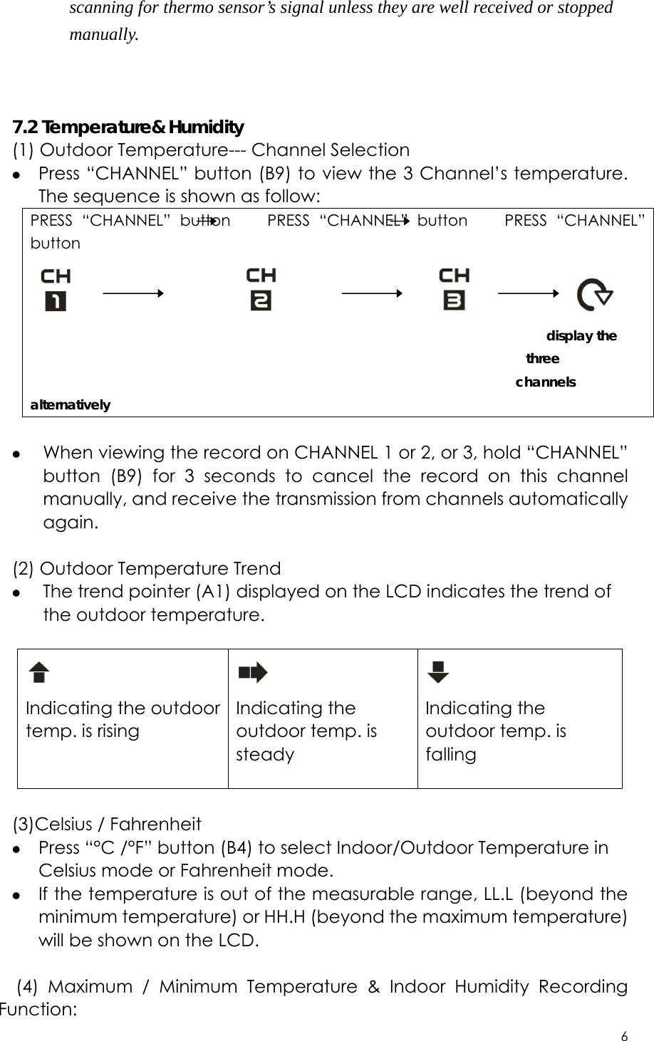 6  scanning for thermo sensor’s signal unless they are well received or stopped manually.    7.2 Temperature&amp; Humidity (1) Outdoor Temperature--- Channel Selection z Press “CHANNEL” button (B9) to view the 3 Channel’s temperature. The sequence is shown as follow: PRESS “CHANNEL” button    PRESS “CHANNEL” button    PRESS “CHANNEL” button                                                                 display the three  channels alternatively  z When viewing the record on CHANNEL 1 or 2, or 3, hold “CHANNEL” button (B9) for 3 seconds to cancel the record on this channel manually, and receive the transmission from channels automatically again.   (2) Outdoor Temperature Trend z The trend pointer (A1) displayed on the LCD indicates the trend of the outdoor temperature.   Indicating the outdoor temp. is rising   Indicating the outdoor temp. is steady   Indicating the outdoor temp. is falling   (3)Celsius / Fahrenheit z Press “°C /°F” button (B4) to select Indoor/Outdoor Temperature in Celsius mode or Fahrenheit mode.   z If the temperature is out of the measurable range, LL.L (beyond the minimum temperature) or HH.H (beyond the maximum temperature) will be shown on the LCD.  (4) Maximum / Minimum Temperature &amp; Indoor Humidity Recording Function: 