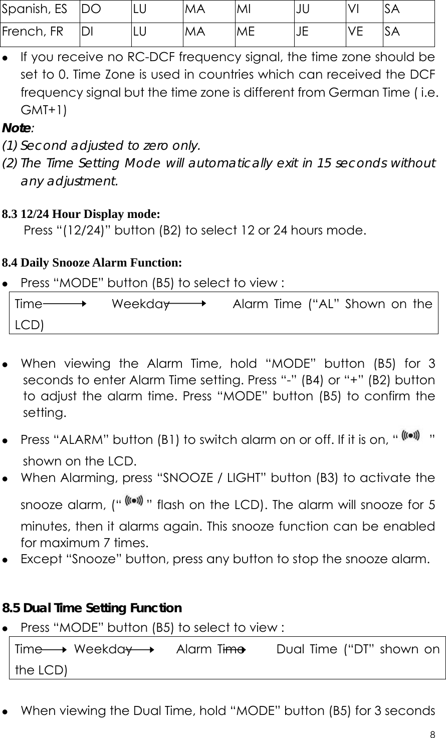 8  Spanish, ES  DO  LU  MA  MI  JU  VI  SA French, FR  DI  LU  MA  ME  JE  VE  SA z If you receive no RC-DCF frequency signal, the time zone should be set to 0. Time Zone is used in countries which can received the DCF frequency signal but the time zone is different from German Time ( i.e. GMT+1)  Note:  (1) Second adjusted to zero only. (2) The Time Setting Mode will automatically exit in 15 seconds without any adjustment.  8.3 12/24 Hour Display mode: Press “(12/24)” button (B2) to select 12 or 24 hours mode.  8.4 Daily Snooze Alarm Function: z Press “MODE” button (B5) to select to view : Time           Weekday          Alarm Time (“AL” Shown on the LCD)  z When viewing the Alarm Time, hold “MODE” button (B5) for 3 seconds to enter Alarm Time setting. Press “-” (B4) or “+” (B2) button to adjust the alarm time. Press “MODE” button (B5) to confirm the setting. z Press “ALARM” button (B1) to switch alarm on or off. If it is on, “  ” shown on the LCD.   z When Alarming, press “SNOOZE / LIGHT” button (B3) to activate the snooze alarm, (“ ” flash on the LCD). The alarm will snooze for 5 minutes, then it alarms again. This snooze function can be enabled for maximum 7 times.     z Except “Snooze” button, press any button to stop the snooze alarm.   8.5 Dual Time Setting Function z Press “MODE” button (B5) to select to view : Time     Weekday       Alarm Time     Dual Time (“DT” shown on the LCD)  z When viewing the Dual Time, hold “MODE” button (B5) for 3 seconds 