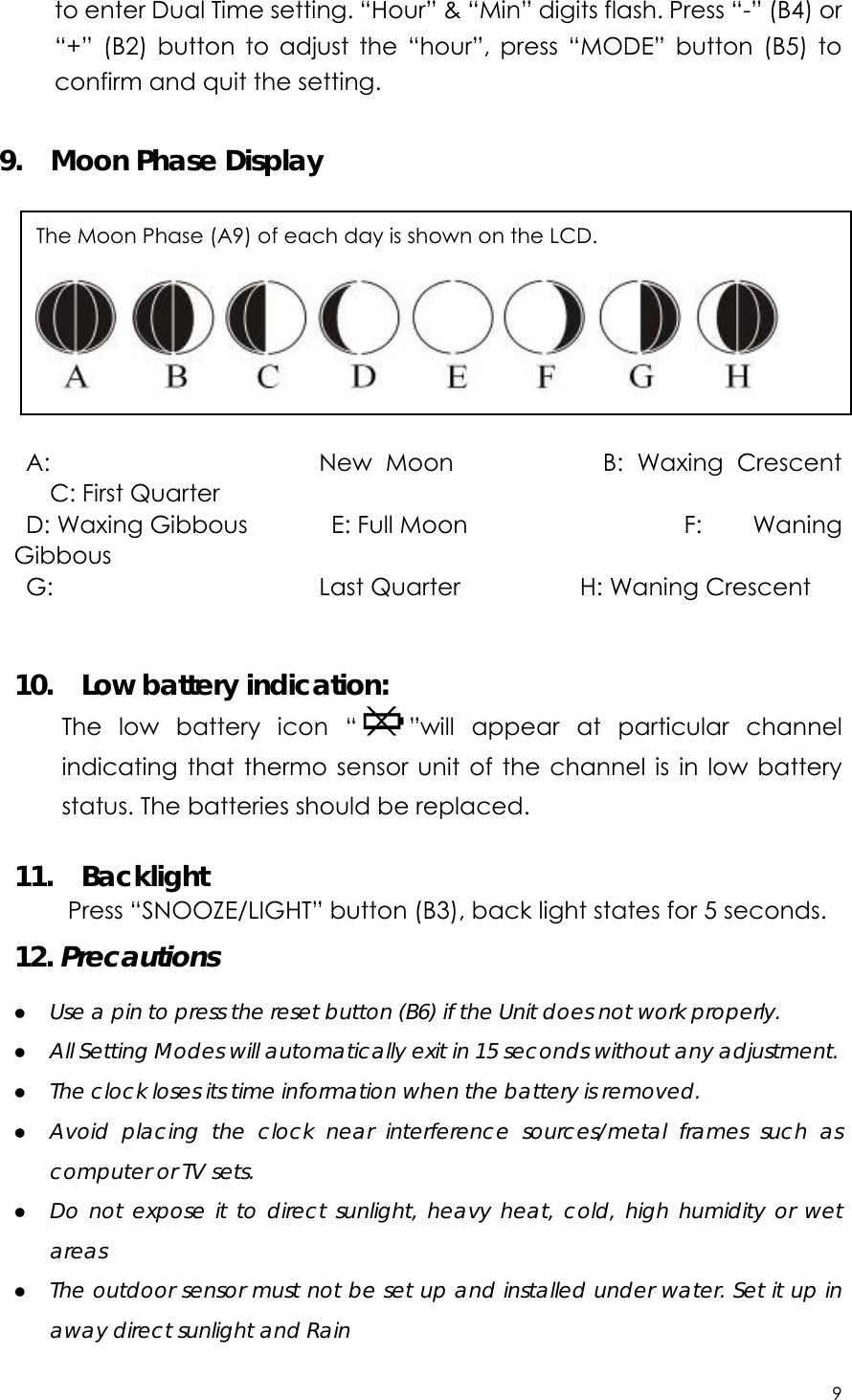 9  to enter Dual Time setting. “Hour” &amp; “Min” digits flash. Press “-” (B4) or “+” (B2) button to adjust the “hour”, press “MODE” button (B5) to confirm and quit the setting.  9.  Moon Phase Display  A:  New Moon           B: Waxing Crescent             C: First Quarter  D: Waxing Gibbous       E: Full Moon                  F:  Waning Gibbous  G:  Last Quarter          H: Waning Crescent   10.  Low battery indication: The low battery icon “ ”will appear at particular channel indicating that thermo sensor unit of the channel is in low battery status. The batteries should be replaced.  11.  Backlight Press “SNOOZE/LIGHT” button (B3), back light states for 5 seconds. 12. Precautions z Use a pin to press the reset button (B6) if the Unit does not work properly. z All Setting Modes will automatically exit in 15 seconds without any adjustment. z The clock loses its time information when the battery is removed. z Avoid placing the clock near interference sources/metal frames such as computer or TV sets. z Do not expose it to direct sunlight, heavy heat, cold, high humidity or wet areas z The outdoor sensor must not be set up and installed under water. Set it up in away direct sunlight and Rain   The Moon Phase (A9) of each day is shown on the LCD.  