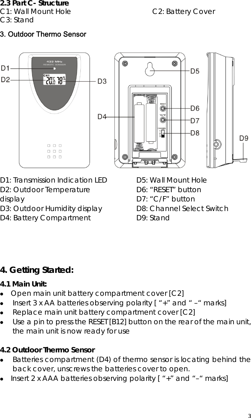  3   2.3 Part C- Structure C1: Wall Mount Hole                     C2: Battery Cover C3: Stand 3. Outdoor Thermo Sensor  D1: Transmission Indication LED           D2: Outdoor Temperature display D3: Outdoor Humidity display            D4: Battery Compartment D5: Wall Mount Hole                   D6: “RESET” button                     D7: “C/F” button                      D8: Channel Select Switch                D9: Stand   4. Getting Started: 4.1 Main Unit: z Open main unit battery compartment cover [C2] z  Insert 3 x AA batteries observing polarity [ “+” and “ –“ marks] z  Replace main unit battery compartment cover [C2] z  Use a pin to press the RESET [B12] button on the rear of the main unit, the main unit is now ready for use  4.2 Outdoor Thermo Sensor z Batteries compartment (D4) of thermo sensor is locating behind the back cover, unscrews the batteries cover to open. z Insert 2 x AAA batteries observing polarity [ “+” and “–“ marks]    