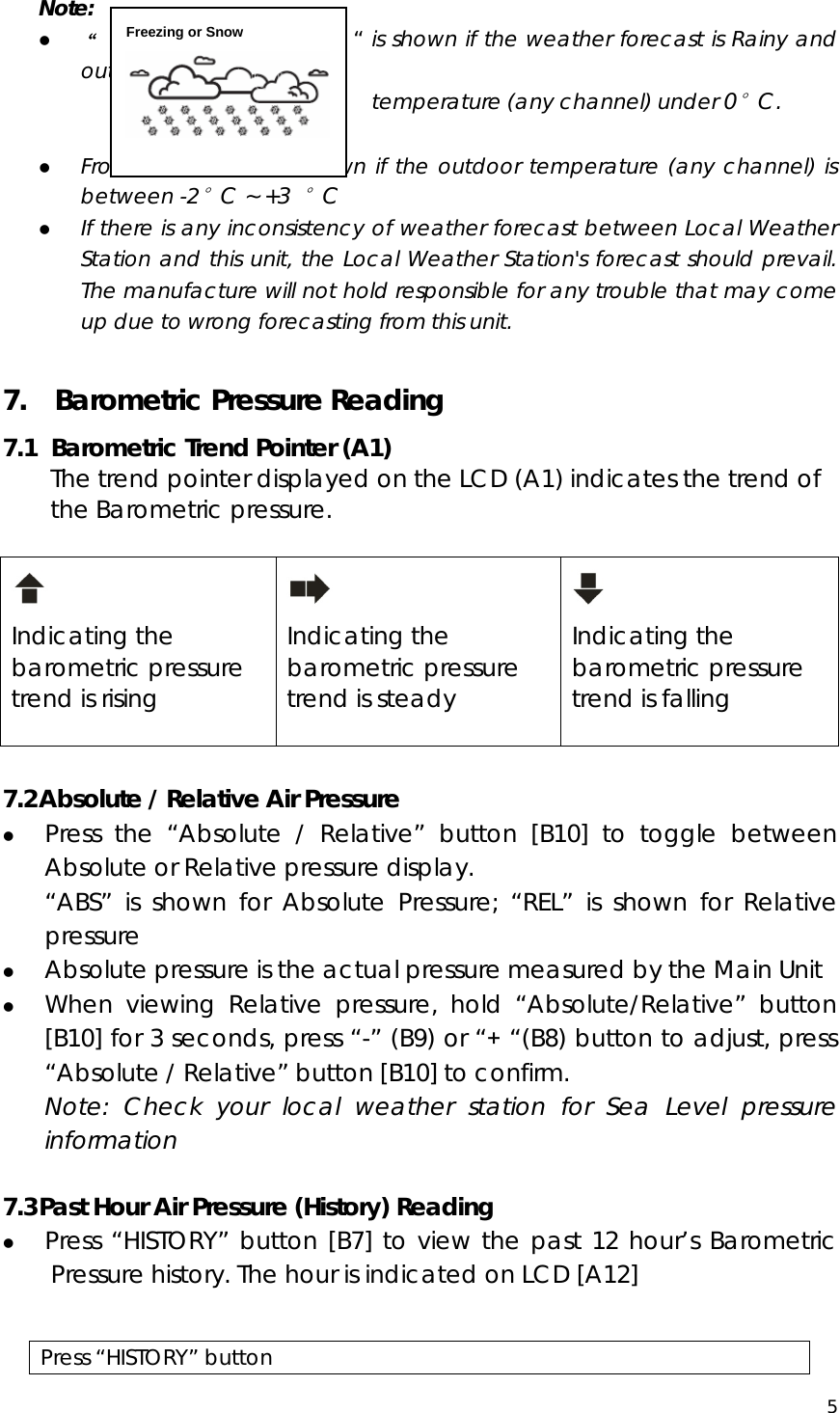  5  Note: z “                            “ is shown if the weather forecast is Rainy and outdoor                                       temperature (any channel) under 0°C. z Frost Alert: “ ” is shown if the outdoor temperature (any channel) is between -2°C ~ +3 °C z If there is any inconsistency of weather forecast between Local Weather Station and this unit, the Local Weather Station&apos;s forecast should prevail. The manufacture will not hold responsible for any trouble that may come up due to wrong forecasting from this unit.  7.    Barometric Pressure Reading 7.1   Barometric Trend Pointer (A1) The trend pointer displayed on the LCD (A1) indicates the trend of the Barometric pressure.   Indicating the barometric pressure trend is rising   Indicating the barometric pressure trend is steady   Indicating the barometric pressure trend is falling   7.2 Absolute / Relative Air Pressure z Press the “Absolute / Relative” button [B10] to toggle between Absolute or Relative pressure display.   “ABS” is shown for Absolute Pressure; “REL” is shown for Relative pressure z Absolute pressure is the actual pressure measured by the Main Unit z When viewing Relative pressure, hold “Absolute/Relative” button [B10] for 3 seconds, press “-” (B9) or “+ “(B8) button to adjust, press “Absolute / Relative” button [B10] to confirm.   Note: Check your local weather station for Sea Level pressure information  7.3 Past Hour Air Pressure (History) Reading z Press “HISTORY” button [B7] to view the past 12 hour’s Barometric Pressure history. The hour is indicated on LCD [A12]                          Press “HISTORY” button Freezing or Snow  