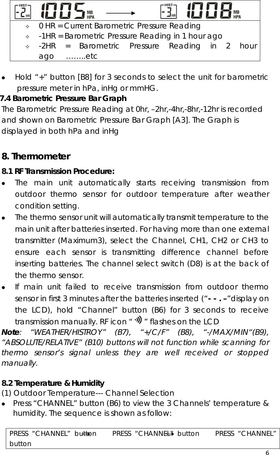  6               z Hold “+” button [B8] for 3 seconds to select the unit for barometric pressure meter in hPa, inHg or mmHG.   7.4 Barometric Pressure Bar Graph The Barometric Pressure Reading at 0hr, –2hr,-4hr,-8hr,-12hr is recorded and shown on Barometric Pressure Bar Graph [A3]. The Graph is displayed in both hPa and inHg  8. Thermometer 8.1 RF Transmission Procedure: z The main unit automatically starts receiving transmission from outdoor thermo sensor for outdoor temperature after weather condition setting. z The thermo sensor unit will automatically transmit temperature to the main unit after batteries inserted. For having more than one external transmitter (Maximum3), select the Channel, CH1, CH2 or CH3 to ensure each sensor is transmitting difference channel before inserting batteries. The channel select switch (D8) is at the back of the thermo sensor.   z If main unit failed to receive transmission from outdoor thermo sensor in first 3 minutes after the batteries inserted (“- - . –”display on the LCD), hold “Channel” button (B6) for 3 seconds to receive transmission manually. RF icon “ ” flashes on the LCD Note: “WEATHER/HISTROY” (B7), “+/C/F” (B8), “-/MAX/MIN“(B9), “ABSOLUTE/RELATIVE” (B10) buttons will not function while scanning for thermo sensor’s signal unless they are well received or stopped manually.  8.2 Temperature &amp; Humidity (1) Outdoor Temperature--- Channel Selection z Press “CHANNEL” button (B6) to view the 3 Channels’ temperature &amp; humidity. The sequence is shown as follow:  PRESS “CHANNEL” button    PRESS “CHANNEL” button    PRESS “CHANNEL” button                            0 HR = Current Barometric Pressure Reading  -1HR = Barometric Pressure Reading in 1 hour ago  -2HR = Barometric Pressure Reading in 2 hour ago   ……..etc 