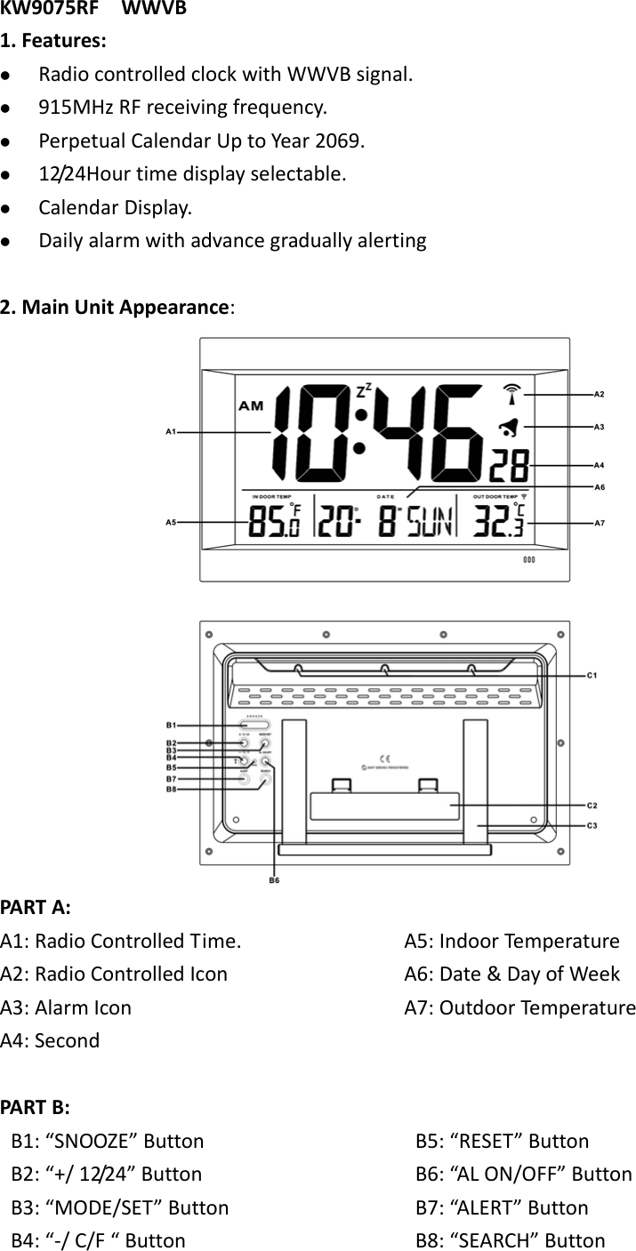   KW9075RFWWVB1.Features: RadiocontrolledclockwithWWVBsignal. 915MHzRFreceivingfrequency. PerpetualCalendarUptoYear2069. 12/24Hourtimedisplayselectable. CalendarDisplay. Dailyalarmwithadvancegraduallyalerting2.MainUnitAppearance:PARTA:A1:RadioControlledTime.A2:RadioControlledIconA3:AlarmIconA4:SecondA5:IndoorTemperatureA6:Date&amp;DayofWeekA7:OutdoorTempe raturePARTB:B1:“SNOOZE”ButtonB2:“+/12/24”ButtonB3:“MODE/SET”ButtonB4:“‐/C/F“ButtonB5:“RESET”ButtonB6:“ALON/OFF”ButtonB7:“ALERT”ButtonB8:“SEARCH”Button