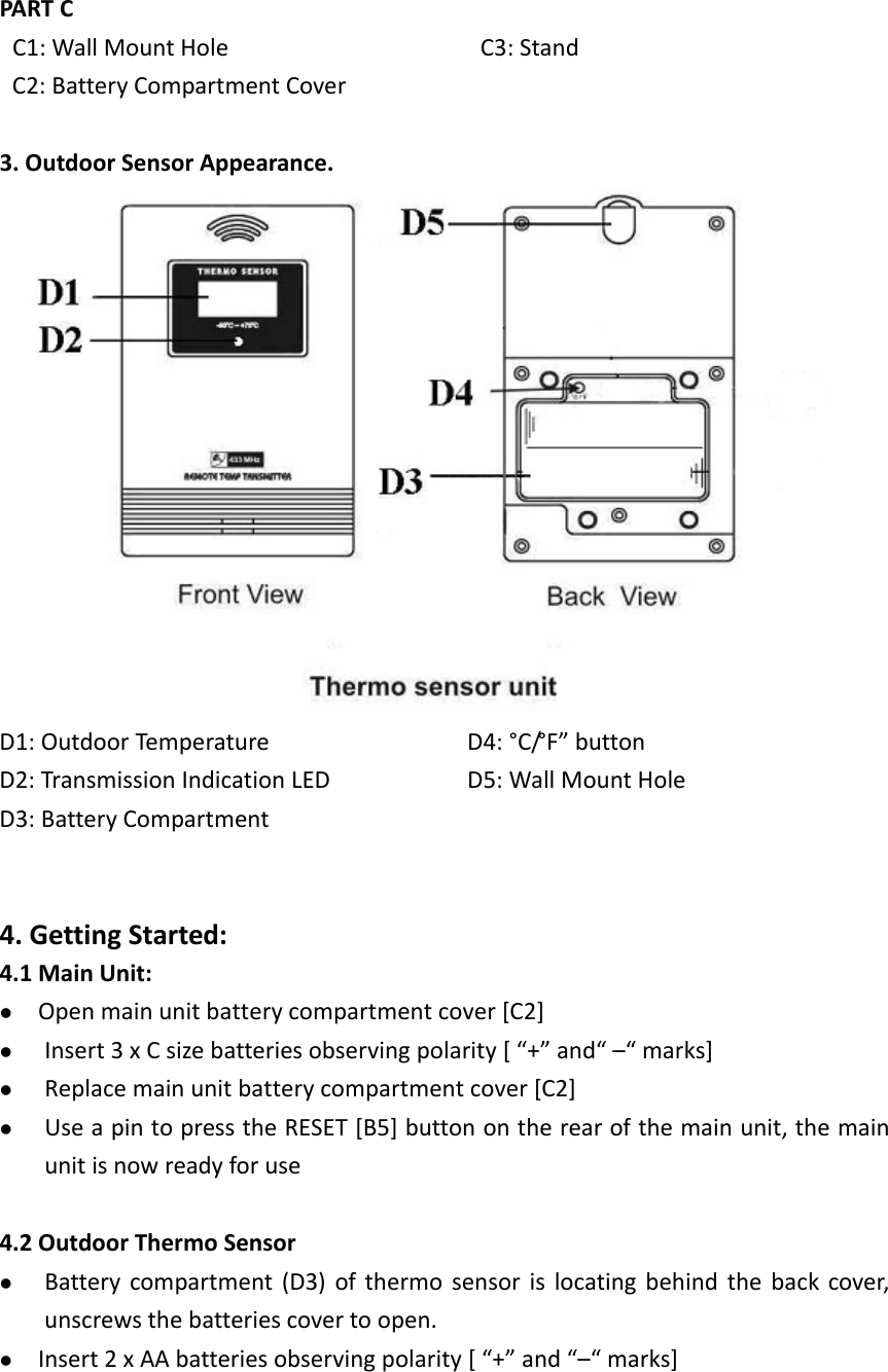   PARTCC1:WallMountHoleC2:BatteryCompartmentCoverC3:Stand3.OutdoorSensorAppearance.D1:OutdoorTemperatureD2:TransmissionIndicationLEDD3:BatteryCompartmentD4:°C/°F”buttonD5:WallMountHole4.GettingStarted:4.1MainUnit: Openmainunitbatterycompartmentcover[C2] Insert3xCsizebatteriesobservingpolarity[“+”and“–“marks] Replacemainunitbatterycompartmentcover[C2] UseapintopresstheRESET[B5]buttonontherearofthemainunit,themainunitisnowreadyforuse4.2OutdoorThermoSensor Batterycompartment(D3)ofthermosensorislocatingbehindthebackcover,unscrewsthebatteriescovertoopen. Insert2xAAbatteriesobservingpolarity[“+”and“–“marks]