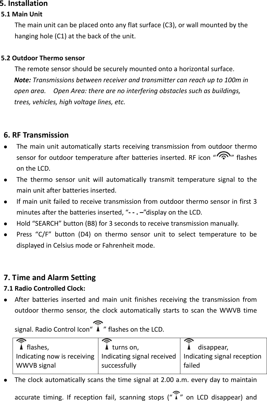   5.Installation5.1MainUnitThemainunitcanbeplacedontoanyflatsurface(C3),orwallmountedbythehanginghole(C1)atthebackoftheunit.5.2OutdoorThermosensorTheremotesensorshouldbesecurelymountedontoahorizontalsurface.Note:Transmissionsbetweenreceiverandtransmittercanreachupto100minopenarea.OpenArea:therearenointerferingobstaclessuchasbuildings,trees,vehicles,highvoltagelines,etc.6.RFTransmission   Themainunitautomaticallystartsreceivingtransmissionfromoutdoorthermosensorforoutdoortemperatureafterbatteriesinserted.RFicon“ ”flashesontheLCD. Thethermosensorunitwillautomaticallytransmittemperaturesignaltothemainunitafterbatteriesinserted. Ifmainunitfailedtoreceivetransmissionfromoutdoorthermosensorinfirst3minutesafterthebatteriesinserted,“‐‐.–”displayontheLCD. Hold“SEARCH”button(B8)for3secondstoreceivetransmissionmanually. Press“C/F”button(D4)onthermosensorunittoselecttemperaturetobedisplayedinCelsiusmodeorFahrenheitmode.7.TimeandAlarmSetting7.1RadioControlledClock: Afterbatteriesinsertedandmainunitfinishesreceivingthetransmissionfromoutdoorthermosensor,theclockautomaticallystartstoscantheWWVBtimesignal.RadioControlIcon“ ”flashesontheLCD.flashes,IndicatingnowisreceivingWWVBsignalturnson,Indicatingsignalreceivedsuccessfullydisappear,Indicatingsignalreceptionfailed Theclockautomaticallyscansthetimesignalat2.00a.m.everydaytomaintainaccuratetiming.Ifreceptionfail,scanningstops(“ ”onLCDdisappear)and