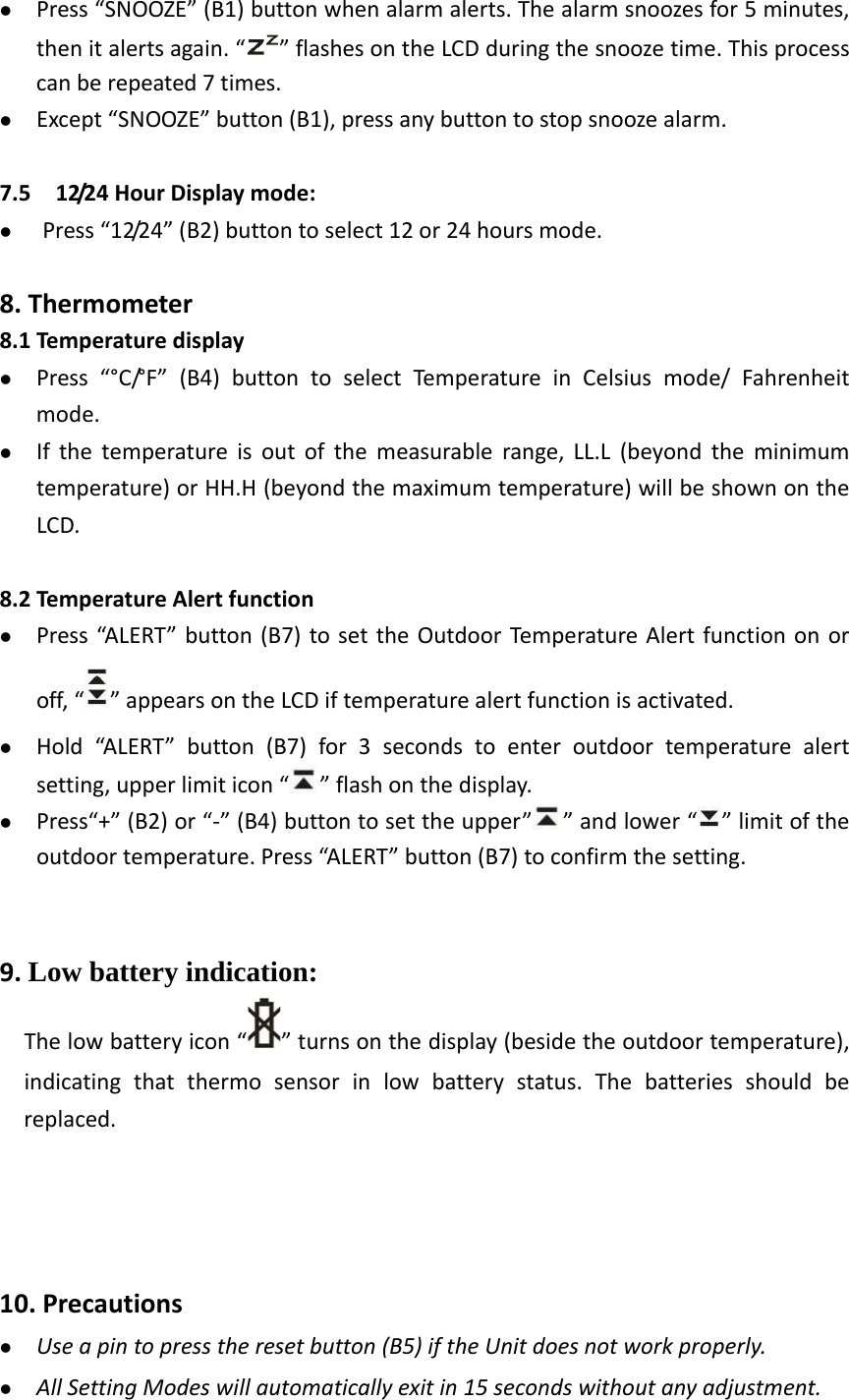    Press“SNOOZE”(B1)buttonwhenalarmalerts.Thealarmsnoozesfor5minutes,thenitalertsagain.“ ”flashesontheLCDduringthesnoozetime.Thisprocesscanberepeated7times. Except“SNOOZE”button(B1),pressanybuttontostopsnoozealarm.7.512/24HourDisplaymode: Press“12/24”(B2)buttontoselect12or24hoursmode.8.Thermometer8.1Temperaturedisplay Press“°C/°F”(B4)buttontoselectTemperatureinCelsiusmode/Fahrenheitmode. Ifthetemperatureisoutofthemeasurablerange,LL.L(beyondtheminimumtemperature)orHH.H(beyondthemaximumtemperature)willbeshownontheLCD.8.2TemperatureAlertfunction Press“ALERT ”button(B7)tosettheOutdoorTe mperature Alertfunctiononoroff,“ ”appearsontheLCDiftemperaturealertfunctionisactivated. Hold“ALERT”button(B7)for3secondstoenteroutdoortemperaturealertsetting,upperlimiticon“ ”flashonthedisplay. Press“+”(B2)or“‐”(B4)buttontosettheupper” ”andlower“ ”limitoftheoutdoortemperature.Press“ALERT ”button(B7)toconfirmthesetting.9.Low battery indication: Thelowbatteryicon“ ”turnsonthedisplay(besidetheoutdoortemperature), indicatingthatthermosensorinlowbatterystatus.Thebatteriesshouldbereplaced.10.Precautions Useapintopresstheresetbutton(B5)iftheUnitdoesnotworkproperly. AllSettingModeswillautomaticallyexitin15secondswithoutanyadjustment.
