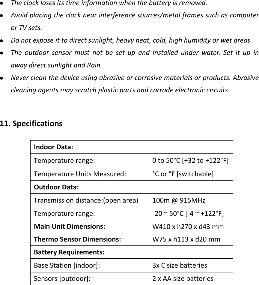    Theclocklosesitstimeinformationwhenthebatteryisremoved. Avoidplacingtheclocknearinterferencesources/metalframessuchascomputerorTVsets. Donotexposeittodirectsunlight,heavyheat,cold,highhumidityorwetareas Theoutdoorsensormustnotbesetupandinstalledunderwater.SetitupinawaydirectsunlightandRain Nevercleanthedeviceusingabrasiveorcorrosivematerialsorproducts.Abrasivecleaningagentsmayscratchplasticpartsandcorrodeelectroniccircuits11.SpecificationsIndoorData:Temperaturerange:0to50°C[+32to+122°F]TemperatureUnitsMeasured:°Cor°F[switchable]OutdoorData:Transmissiondistance:(openarea)100m@915MHzTemperaturerange:‐20~50°C[‐4~+122°F]MainUnitDimensions:W410xh270xd43mmThermoSensorDimensions: W75xh113xd20mmBatteryRequirements:BaseStation[indoor]:3xCsizebatteriesSensors[outdoor]:2xAAsizebatteries