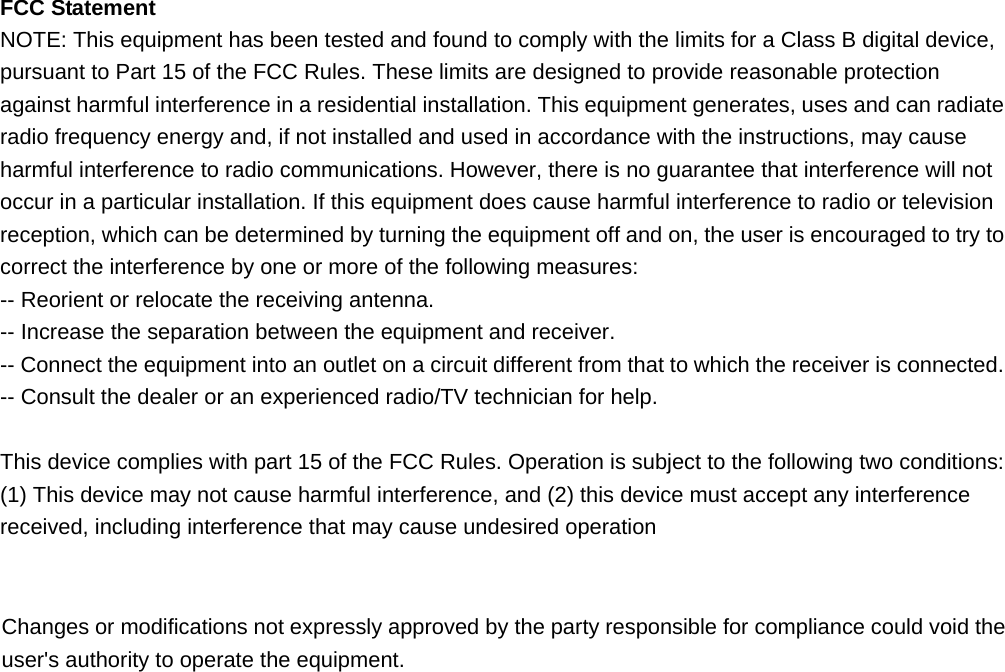  FCC Statement NOTE: This equipment has been tested and found to comply with the limits for a Class B digital device, pursuant to Part 15 of the FCC Rules. These limits are designed to provide reasonable protection against harmful interference in a residential installation. This equipment generates, uses and can radiate radio frequency energy and, if not installed and used in accordance with the instructions, may cause harmful interference to radio communications. However, there is no guarantee that interference will not occur in a particular installation. If this equipment does cause harmful interference to radio or television reception, which can be determined by turning the equipment off and on, the user is encouraged to try to correct the interference by one or more of the following measures: -- Reorient or relocate the receiving antenna.     -- Increase the separation between the equipment and receiver.       -- Connect the equipment into an outlet on a circuit different from that to which the receiver is connected.     -- Consult the dealer or an experienced radio/TV technician for help.  This device complies with part 15 of the FCC Rules. Operation is subject to the following two conditions:     (1) This device may not cause harmful interference, and (2) this device must accept any interference received, including interference that may cause undesired operation    Changes or modifications not expressly approved by the party responsible for compliance could void the user&apos;s authority to operate the equipment.   