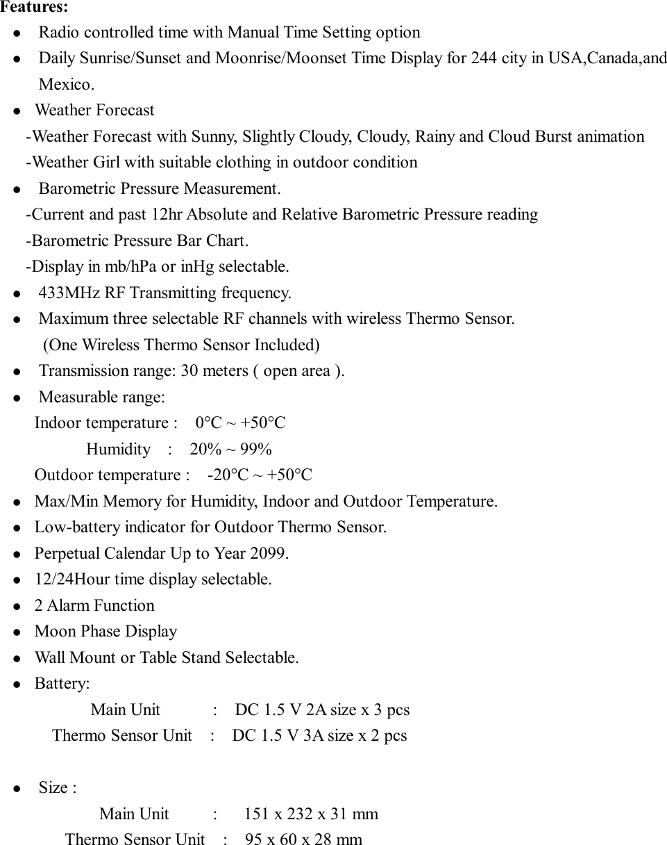 Features: l  Radio controlled time with Manual Time Setting option l  Daily Sunrise/Sunset and Moonrise/Moonset Time Display for 244 city in USA,Canada,and Mexico. l  Weather Forecast   -Weather Forecast with Sunny, Slightly Cloudy, Cloudy, Rainy and Cloud Burst animation -Weather Girl with suitable clothing in outdoor condition    l  Barometric Pressure Measurement. -Current and past 12hr Absolute and Relative Barometric Pressure reading  -Barometric Pressure Bar Chart. -Display in mb/hPa or inHg selectable. l  433MHz RF Transmitting frequency. l  Maximum three selectable RF channels with wireless Thermo Sensor. (One Wireless Thermo Sensor Included) l  Transmission range: 30 meters ( open area ). l  Measurable range: Indoor temperature :  0°C ~ +50°C           Humidity  :  20% ~ 99%  Outdoor temperature :  -20°C ~ +50°C  l  Max/Min Memory for Humidity, Indoor and Outdoor Temperature. l  Low-battery indicator for Outdoor Thermo Sensor. l  Perpetual Calendar Up to Year 2099. l  12/24Hour time display selectable. l  2 Alarm Function l  Moon Phase Display l  Wall Mount or Table Stand Selectable. l  Battery: Main Unit      :  DC 1.5 V 2A size x 3 pcs Thermo Sensor Unit  :  DC 1.5 V 3A size x 2 pcs  l  Size : Main Unit     :   151 x 232 x 31 mm       Thermo Sensor Unit  :  95 x 60 x 28 mm 