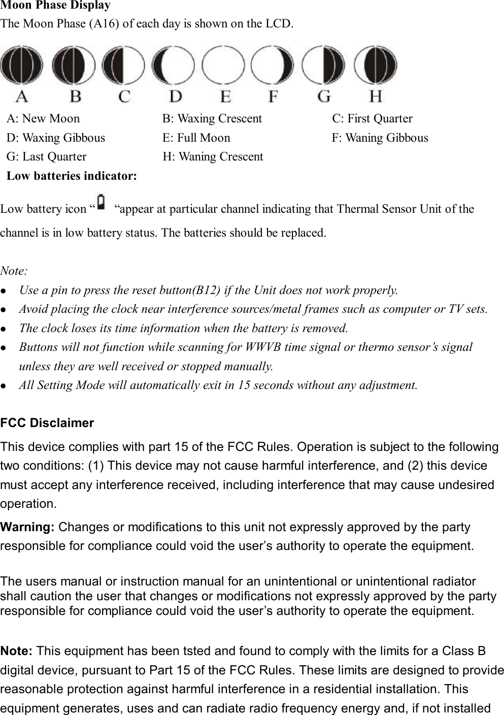 Moon Phase Display The Moon Phase (A16) of each day is shown on the LCD.   A: New Moon             B: Waxing Crescent           C: First Quarter  D: Waxing Gibbous         E: Full Moon                F: Waning Gibbous  G: Last Quarter            H: Waning Crescent  Low batteries indicator:  Low battery icon “ “appear at particular channel indicating that Thermal Sensor Unit of the channel is in low battery status. The batteries should be replaced.   Note: l  Use a pin to press the reset button(B12) if the Unit does not work properly. l  Avoid placing the clock near interference sources/metal frames such as computer or TV sets. l  The clock loses its time information when the battery is removed. l  Buttons will not function while scanning for WWVB time signal or thermo sensor’s signal unless they are well received or stopped manually. l  All Setting Mode will automatically exit in 15 seconds without any adjustment.  FCC Disclaimer This device complies with part 15 of the FCC Rules. Operation is subject to the following two conditions: (1) This device may not cause harmful interference, and (2) this device must accept any interference received, including interference that may cause undesired operation. Warning: Changes or modifications to this unit not expressly approved by the party responsible for compliance could void the user’s authority to operate the equipment.  The users manual or instruction manual for an unintentional or unintentional radiator shall caution the user that changes or modifications not expressly approved by the party responsible for compliance could void the user’s authority to operate the equipment.  Note: This equipment has been tsted and found to comply with the limits for a Class B digital device, pursuant to Part 15 of the FCC Rules. These limits are designed to provide reasonable protection against harmful interference in a residential installation. This equipment generates, uses and can radiate radio frequency energy and, if not installed 